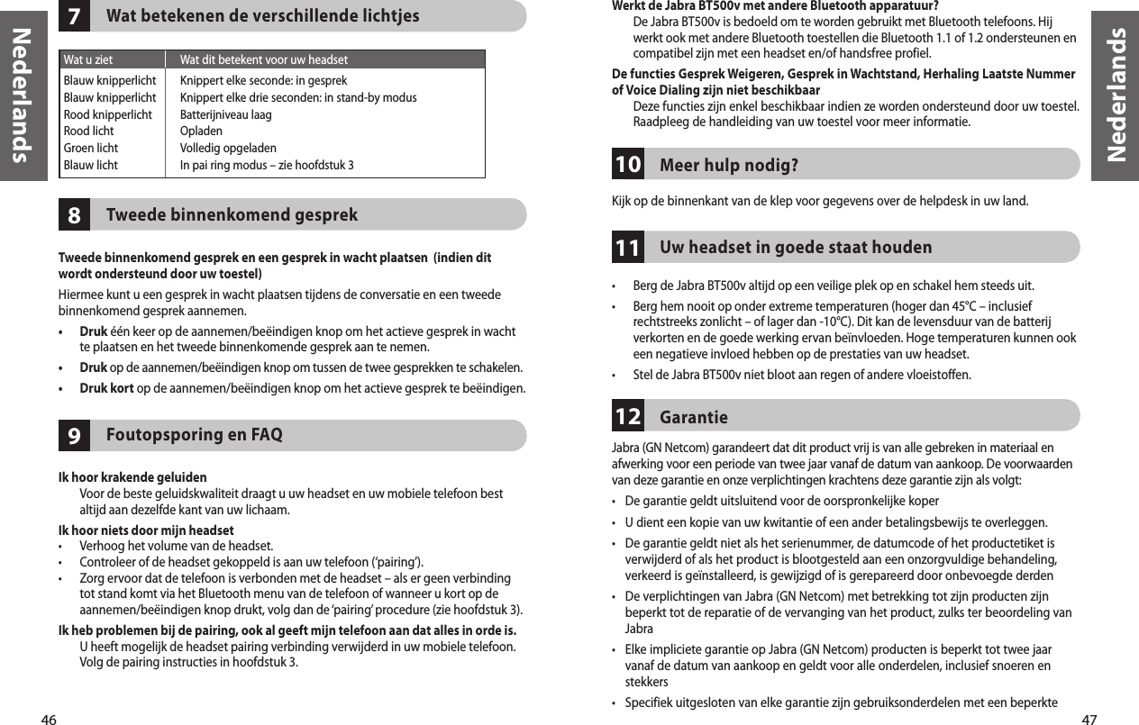 46Nederlands47Nederlands987Wat u ziet  Wat dit betekent voor uw headsetBlauw knipperlicht Knippert elke seconde: in gesprekBlauw knipperlicht  Knippert elke drie seconden: in stand-by modusRood knipperlicht  Batterijniveau laagRood licht  OpladenGroen licht  Volledig opgeladenBlauw licht  In pai ring modus – zie hoofdstuk 3Wat betekenen de verschillende lichtjesTweede binnenkomend gesprekTweede binnenkomend gesprek en een gesprek in wacht plaatsen  (indien dit wordt ondersteund door uw toestel)Hiermee kunt u een gesprek in wacht plaatsen tijdens de conversatie en een tweede binnenkomend gesprek aannemen.•   Druk één keer op de aannemen/beëindigen knop om het actieve gesprek in wacht te plaatsen en het tweede binnenkomende gesprek aan te nemen.•   Druk op de aannemen/beëindigen knop om tussen de twee gesprekken te schakelen.•  Druk kort op de aannemen/beëindigen knop om het actieve gesprek te beëindigen.Foutopsporing en FAQIk hoor krakende geluiden   Voor de beste geluidskwaliteit draagt u uw headset en uw mobiele telefoon best altijd aan dezelfde kant van uw lichaam.Ik hoor niets door mijn headset •  Verhoog het volume van de headset.•  Controleer of de headset gekoppeld is aan uw telefoon (‘pairing’).•   Zorg ervoor dat de telefoon is verbonden met de headset – als er geen verbinding tot stand komt via het Bluetooth menu van de telefoon of wanneer u kort op de aannemen/beëindigen knop drukt, volg dan de ‘pairing’ procedure (zie hoofdstuk 3).Ik heb problemen bij de pairing, ook al geeft mijn telefoon aan dat alles in orde is.   U heeft mogelijk de headset pairing verbinding verwijderd in uw mobiele telefoon. Volg de pairing instructies in hoofdstuk 3.101211Werkt de Jabra BT500v met andere Bluetooth apparatuur?   De Jabra BT500v is bedoeld om te worden gebruikt met Bluetooth telefoons. Hij werkt ook met andere Bluetooth toestellen die Bluetooth 1.1 of 1.2 ondersteunen en compatibel zijn met een headset en/of handsfree profiel.De functies Gesprek Weigeren, Gesprek in Wachtstand, Herhaling Laatste Nummer of Voice Dialing zijn niet beschikbaar   Deze functies zijn enkel beschikbaar indien ze worden ondersteund door uw toestel. Raadpleeg de handleiding van uw toestel voor meer informatie.Meer hulp nodig?Kijk op de binnenkant van de klep voor gegevens over de helpdesk in uw land.Uw headset in goede staat houden •  Berg de Jabra BT500v altijd op een veilige plek op en schakel hem steeds uit.•   Berg hem nooit op onder extreme temperaturen (hoger dan 45°C – inclusief rechtstreeks zonlicht – of lager dan -10°C). Dit kan de levensduur van de batterij verkorten en de goede werking ervan beïnvloeden. Hoge temperaturen kunnen ook een negatieve invloed hebben op de prestaties van uw headset.•  Stel de Jabra BT500v niet bloot aan regen of andere vloeistoffen.Garantie Jabra (GN Netcom) garandeert dat dit product vrij is van alle gebreken in materiaal en afwerking voor een periode van twee jaar vanaf de datum van aankoop. De voorwaarden van deze garantie en onze verplichtingen krachtens deze garantie zijn als volgt:•  De garantie geldt uitsluitend voor de oorspronkelijke koper•  U dient een kopie van uw kwitantie of een ander betalingsbewijs te overleggen. •  De garantie geldt niet als het serienummer, de datumcode of het productetiket is verwijderd of als het product is blootgesteld aan een onzorgvuldige behandeling, verkeerd is geïnstalleerd, is gewijzigd of is gerepareerd door onbevoegde derden•  De verplichtingen van Jabra (GN Netcom) met betrekking tot zijn producten zijn beperkt tot de reparatie of de vervanging van het product, zulks ter beoordeling van Jabra•  Elke impliciete garantie op Jabra (GN Netcom) producten is beperkt tot twee jaar vanaf de datum van aankoop en geldt voor alle onderdelen, inclusief snoeren en stekkers•  Specifiek uitgesloten van elke garantie zijn gebruiksonderdelen met een beperkte 