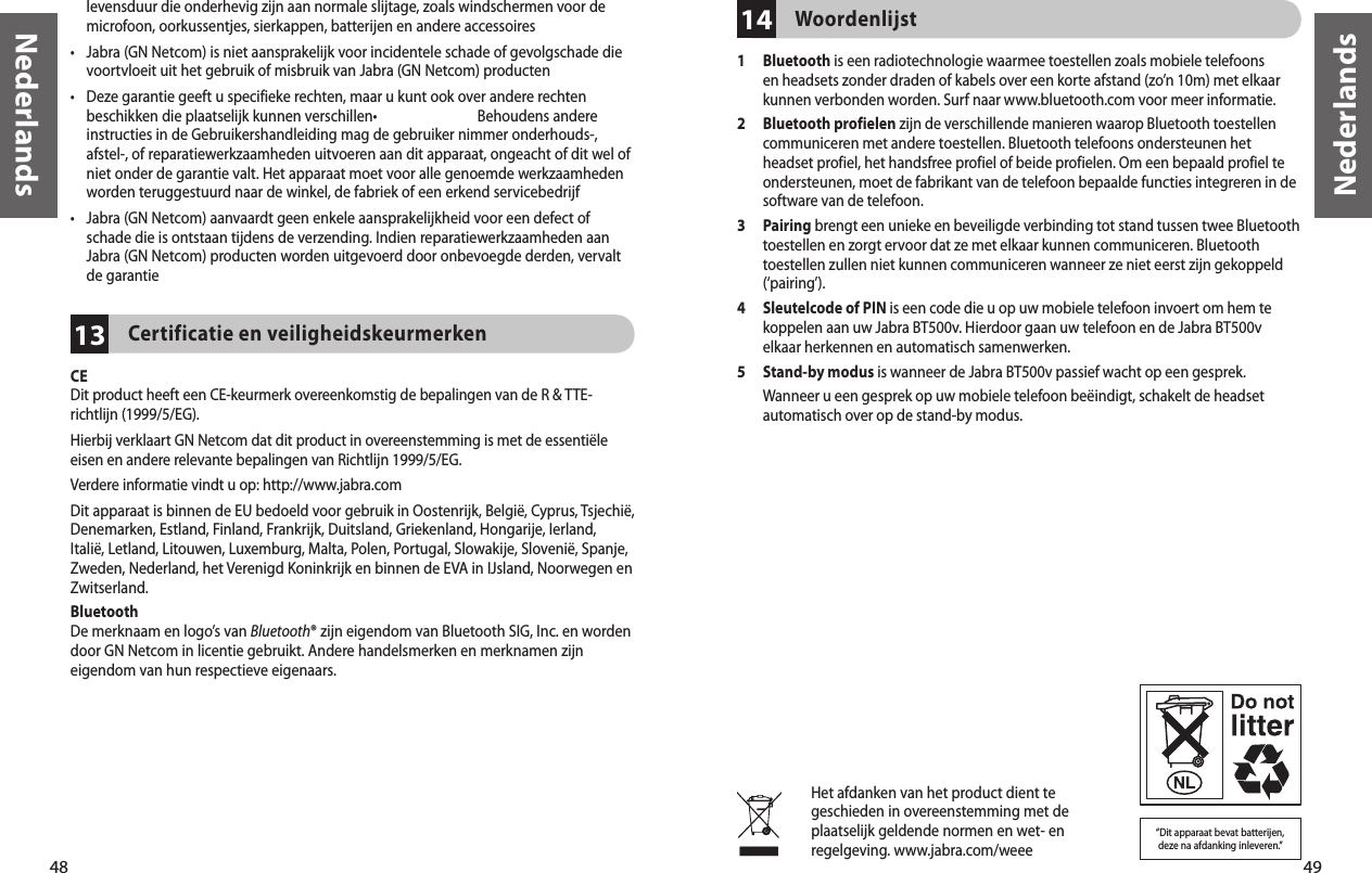 48Nederlands49Nederlands13levensduur die onderhevig zijn aan normale slijtage, zoals windschermen voor de microfoon, oorkussentjes, sierkappen, batterijen en andere accessoires•   Jabra (GN Netcom) is niet aansprakelijk voor incidentele schade of gevolgschade die voortvloeit uit het gebruik of misbruik van Jabra (GN Netcom) producten•  Deze garantie geeft u specifieke rechten, maar u kunt ook over andere rechten beschikken die plaatselijk kunnen verschillen•    Behoudens andere instructies in de Gebruikershandleiding mag de gebruiker nimmer onderhouds-, afstel-, of reparatiewerkzaamheden uitvoeren aan dit apparaat, ongeacht of dit wel of niet onder de garantie valt. Het apparaat moet voor alle genoemde werkzaamheden worden teruggestuurd naar de winkel, de fabriek of een erkend servicebedrijf•  Jabra (GN Netcom) aanvaardt geen enkele aansprakelijkheid voor een defect of schade die is ontstaan tijdens de verzending. Indien reparatiewerkzaamheden aan Jabra (GN Netcom) producten worden uitgevoerd door onbevoegde derden, vervalt de garantieCertificatie en veiligheidskeurmerken CEDit product heeft een CE-keurmerk overeenkomstig de bepalingen van de R &amp; TTE-richtlijn (1999/5/EG).Hierbij verklaart GN Netcom dat dit product in overeenstemming is met de essentiële eisen en andere relevante bepalingen van Richtlijn 1999/5/EG.Verdere informatie vindt u op: http://www.jabra.comDit apparaat is binnen de EU bedoeld voor gebruik in Oostenrijk, België, Cyprus, Tsjechië, Denemarken, Estland, Finland, Frankrijk, Duitsland, Griekenland, Hongarije, Ierland, Italië, Letland, Litouwen, Luxemburg, Malta, Polen, Portugal, Slowakije, Slovenië, Spanje, Zweden, Nederland, het Verenigd Koninkrijk en binnen de EVA in IJsland, Noorwegen en Zwitserland. BluetoothDe merknaam en logo’s van Bluetooth® zijn eigendom van Bluetooth SIG, Inc. en worden door GN Netcom in licentie gebruikt. Andere handelsmerken en merknamen zijn eigendom van hun respectieve eigenaars.14Woordenlijst1   Bluetooth is een radiotechnologie waarmee toestellen zoals mobiele telefoons en headsets zonder draden of kabels over een korte afstand (zo’n 10m) met elkaar kunnen verbonden worden. Surf naar www.bluetooth.com voor meer informatie.2   Bluetooth profielen zijn de verschillende manieren waarop Bluetooth toestellen communiceren met andere toestellen. Bluetooth telefoons ondersteunen het headset profiel, het handsfree profiel of beide profielen. Om een bepaald profiel te ondersteunen, moet de fabrikant van de telefoon bepaalde functies integreren in de software van de telefoon. 3   Pairing brengt een unieke en beveiligde verbinding tot stand tussen twee Bluetooth toestellen en zorgt ervoor dat ze met elkaar kunnen communiceren. Bluetooth toestellen zullen niet kunnen communiceren wanneer ze niet eerst zijn gekoppeld (‘pairing’).4   Sleutelcode of PIN is een code die u op uw mobiele telefoon invoert om hem te koppelen aan uw Jabra BT500v. Hierdoor gaan uw telefoon en de Jabra BT500v elkaar herkennen en automatisch samenwerken.5   Stand-by modus is wanneer de Jabra BT500v passief wacht op een gesprek. Wanneer u een gesprek op uw mobiele telefoon beëindigt, schakelt de headset automatisch over op de stand-by modus.Het afdanken van het product dient te geschieden in overeenstemming met de plaatselijk geldende normen en wet- en regelgeving. www.jabra.com/weee“Dit apparaat bevat batterijen,  deze na afdanking inleveren.”