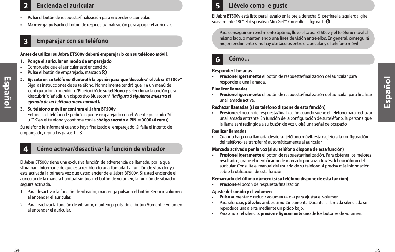 54Español55Español342Encienda el auricular•  Pulse el botón de respuesta/finalización para encender el auricular. •  Mantenga pulsado el botón de respuesta/finalización para apagar el auricular. Emparejar con su teléfonoAntes de utilizar su Jabra BT500v deberá emparejarlo con su teléfono móvil.1.   Ponga el auricular en modo de emparejado•  Compruebe que el auricular esté encendido.•  Pulse el botón de emparejado, marcado        . 2.   Ejecute en su teléfono Bluetooth la opción para que ‘descubra‘ el Jabra BT500v”  Siga las instrucciones de su teléfono. Normalmente tendrá que ir a un menú de ‘configuración’, ‘conexión’ o ‘Bluetooth’ de su teléfono y seleccionar la opción para ‘descubrir’ o ‘añadir’ un dispositivo Bluetooth* (la figura 5 siguiente muestra el ejemplo de un teléfono móvil normal ).3.  Su teléfono móvil encontrará el Jabra BT500v   Entonces el teléfono le pedirá si quiere emparejarlo con él. Acepte pulsando `Sí´ u ‘OK’ en el teléfono y confirme con la código secreto o PIN  = 0000 (4 ceros).Su teléfono le informará cuando haya finalizado el emparejado. Si falla el intento de emparejado, repita los pasos 1 a 3.Cómo activar/desactivar la función de vibrador El Jabra BT500v tiene una exclusiva función de advertencia de llamada, por la que vibra para informarle de que está recibiendo una llamada. La función de vibrador ya está activada la primera vez que usted enciende el Jabra BT500v. Si usted enciende el auricular de la manera habitual sin tocar el botón de volumen, la función de vibrador seguirá activada.1.  Para desactivar la función de vibrador, mantenga pulsado el botón Reducir volumen al encender el auricular.2.   Para reactivar la función de vibrador, mantenga pulsado el botón Aumentar volumen al encender el auricular. 65Llévelo como le gusteEl Jabra BT500v está listo para llevarlo en la oreja derecha. Si prefiere la izquierda, gire suavemente 180° el dispositivo MiniGel™. Consulte la figura 1.   Para conseguir un rendimiento óptimo, lleve el Jabra BT500v y el teléfono móvil al mismo lado, o manteniendo una línea de visión entre ellos. En general, conseguirá mejor rendimiento si no hay obstáculos entre el auricular y el teléfono móvilCómo...Responder llamadas•   Presione ligeramente el botón de respuesta/finalización del auricular para responder a una llamada. Finalizar llamadas •   Presione ligeramente el botón de respuesta/finalización del auricular para finalizar una llamada activa.Rechazar llamadas (si su teléfono dispone de esta función)•   Presione el botón de respuesta/finalización cuando suene el teléfono para rechazar una llamada entrante. En función de la configuración de su teléfono, la persona que le llama será redirigida a su buzón de voz u oirá una señal de ocupado.Realizar llamadas•   Cuando haga una llamada desde su teléfono móvil, esta (sujeto a la configuración del teléfono) se transferirá automáticamente al auricular.Marcado activado por la voz (si su teléfono dispone de esta función)•   Presione ligeramente el botón de respuesta/finalización. Para obtener los mejores resultados, grabe el identificador de marcado por voz a través del micrófono del auricular. Consulte el manual del usuario de su teléfono si precisa más información sobre la utilización de esta función.Remarcado del último número (si su teléfono dispone de esta función)•  Presione el botón de respuesta/finalización. Ajuste del sonido y el volumen• Pulse aumentar o reducir volumen (+ o -) para ajustar el volumen.•   Para silenciar, púlselos ambos simultáneamente Durante la llamada silenciada se reproduce una alerta mediante un pitido bajo.•  Para anular el silencio, presione ligeramente uno de los botones de volumen. 