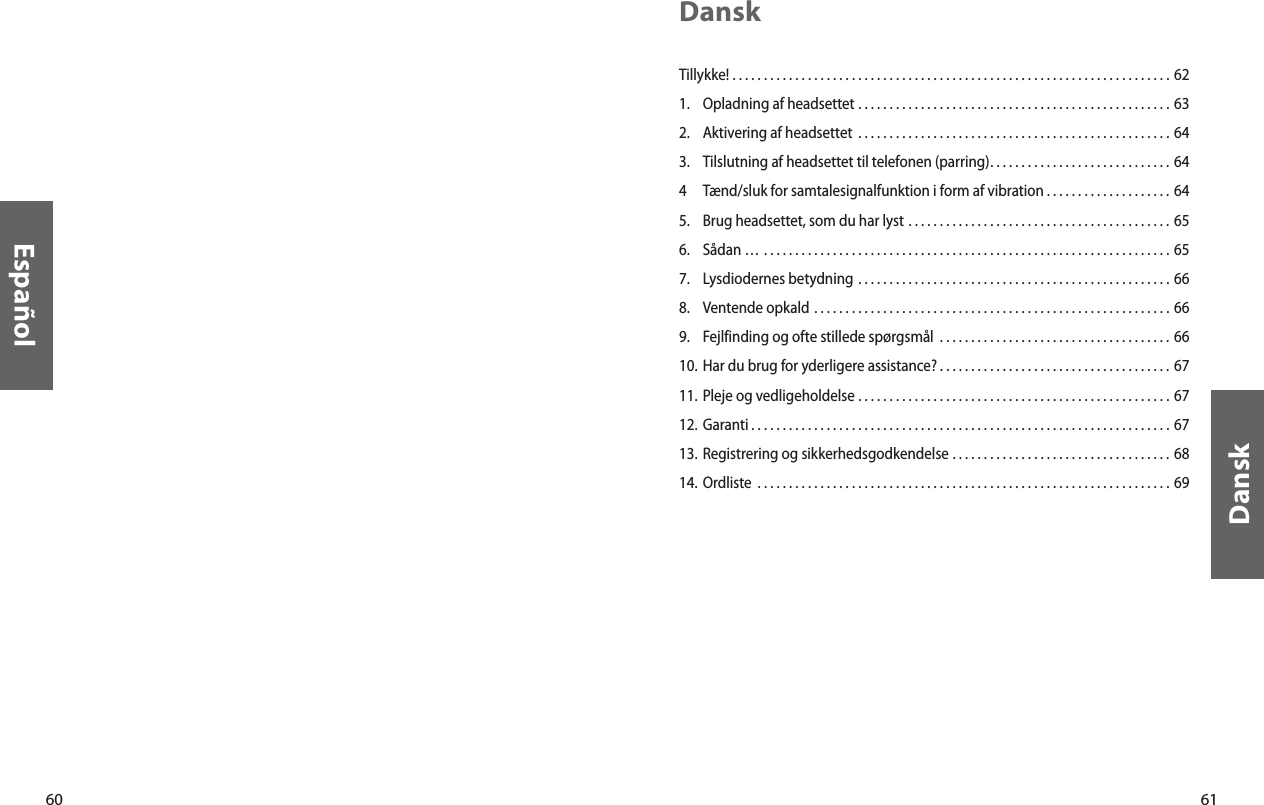 60Español61DanskDanskTillykke!  . . . . . . . . . . . . . . . . . . . . . . . . . . . . . . . . . . . . . . . . . . . . . . . . . . . . . . . . . . . . . . . . . . . . . . 621.  Opladning af headsettet  . . . . . . . . . . . . . . . . . . . . . . . . . . . . . . . . . . . . . . . . . . . . . . . . . . 632.  Aktivering af headsettet  . . . . . . . . . . . . . . . . . . . . . . . . . . . . . . . . . . . . . . . . . . . . . . . . . . 643.  Tilslutning af headsettet til telefonen (parring). . . . . . . . . . . . . . . . . . . . . . . . . . . . . 644  Tænd/sluk for samtalesignalfunktion i form af vibration . . . . . . . . . . . . . . . . . . . . 645.  Brug headsettet, som du har lyst  . . . . . . . . . . . . . . . . . . . . . . . . . . . . . . . . . . . . . . . . . . 656.  Sådan …  . . . . . . . . . . . . . . . . . . . . . . . . . . . . . . . . . . . . . . . . . . . . . . . . . . . . . . . . . . . . . . . . . 657.  Lysdiodernes betydning  . . . . . . . . . . . . . . . . . . . . . . . . . . . . . . . . . . . . . . . . . . . . . . . . . . 668.  Ventende opkald  . . . . . . . . . . . . . . . . . . . . . . . . . . . . . . . . . . . . . . . . . . . . . . . . . . . . . . . . . 669.  Fejlfinding og ofte stillede spørgsmål  . . . . . . . . . . . . . . . . . . . . . . . . . . . . . . . . . . . . . 6610. Har du brug for yderligere assistance? . . . . . . . . . . . . . . . . . . . . . . . . . . . . . . . . . . . . . 6711. Pleje og vedligeholdelse  . . . . . . . . . . . . . . . . . . . . . . . . . . . . . . . . . . . . . . . . . . . . . . . . . . 6712. Garanti . . . . . . . . . . . . . . . . . . . . . . . . . . . . . . . . . . . . . . . . . . . . . . . . . . . . . . . . . . . . . . . . . . . 6713. Registrering og sikkerhedsgodkendelse  . . . . . . . . . . . . . . . . . . . . . . . . . . . . . . . . . . . 6814.  Ordliste  . . . . . . . . . . . . . . . . . . . . . . . . . . . . . . . . . . . . . . . . . . . . . . . . . . . . . . . . . . . . . . . . . . 69