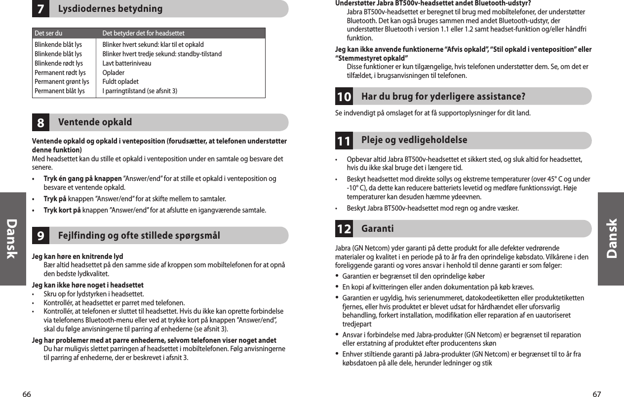 66Dansk67Dansk978Lysdiodernes betydningVentende opkaldVentende opkald og opkald i venteposition (forudsætter, at telefonen understøtter denne funktion)Med headsettet kan du stille et opkald i venteposition under en samtale og besvare det senere.•   Tryk én gang på knappen ”Answer/end” for at stille et opkald i venteposition og besvare et ventende opkald.•  Tryk på knappen ”Answer/end” for at skifte mellem to samtaler.•  Tryk kort på knappen ”Answer/end” for at afslutte en igangværende samtale.Fejlfinding og ofte stillede spørgsmålJeg kan høre en knitrende lyd   Bær altid headsettet på den samme side af kroppen som mobiltelefonen for at opnå den bedste lydkvalitet.Jeg kan ikke høre noget i headsettet•  Skru op for lydstyrken i headsettet.•  Kontrollér, at headsettet er parret med telefonen.•   Kontrollér, at telefonen er sluttet til headsettet. Hvis du ikke kan oprette forbindelse via telefonens Bluetooth-menu eller ved at trykke kort på knappen ”Answer/end”, skal du følge anvisningerne til parring af enhederne (se afsnit 3).Jeg har problemer med at parre enhederne, selvom telefonen viser noget andet   Du har muligvis slettet parringen af headsettet i mobiltelefonen. Følg anvisningerne til parring af enhederne, der er beskrevet i afsnit 3.Det ser du  Det betyder det for headsettetBlinkende blåt lys  Blinker hvert sekund: klar til et opkaldBlinkende blåt lys  Blinker hvert tredje sekund: standby-tilstandBlinkende rødt lys  Lavt batteriniveauPermanent rødt lys  OpladerPermanent grønt lys  Fuldt opladetPermanent blåt lys  I parringtilstand (se afsnit 3)111012Understøtter Jabra BT500v-headsettet andet Bluetooth-udstyr?   Jabra BT500v-headsettet er beregnet til brug med mobiltelefoner, der understøtter Bluetooth. Det kan også bruges sammen med andet Bluetooth-udstyr, der understøtter Bluetooth i version 1.1 eller 1.2 samt headset-funktion og/eller håndfri funktion. Jeg kan ikke anvende funktionerne “Afvis opkald”, “Stil opkald i venteposition” eller “Stemmestyret opkald”   Disse funktioner er kun tilgængelige, hvis telefonen understøtter dem. Se, om det er tilfældet, i brugsanvisningen til telefonen.Har du brug for yderligere assistance?Se indvendigt på omslaget for at få supportoplysninger for dit land.Pleje og vedligeholdelse•   Opbevar altid Jabra BT500v-headsettet et sikkert sted, og sluk altid for headsettet, hvis du ikke skal bruge det i længere tid.•   Beskyt headsettet mod direkte sollys og ekstreme temperaturer (over 45° C og under -10° C), da dette kan reducere batteriets levetid og medføre funktionssvigt. Høje temperaturer kan desuden hæmme ydeevnen.•  Beskyt Jabra BT500v-headsettet mod regn og andre væsker.GarantiJabra (GN Netcom) yder garanti på dette produkt for alle defekter vedrørende materialer og kvalitet i en periode på to år fra den oprindelige købsdato. Vilkårene i den foreliggende garanti og vores ansvar i henhold til denne garanti er som følger:•  Garantien er begrænset til den oprindelige køber•  En kopi af kvitteringen eller anden dokumentation på køb kræves. •   Garantien er ugyldig, hvis serienummeret, datokodeetiketten eller produktetiketten fjernes, eller hvis produktet er blevet udsat for hårdhændet eller uforsvarlig behandling, forkert installation, modifikation eller reparation af en uautoriseret tredjepart•  Ansvar i forbindelse med Jabra-produkter (GN Netcom) er begrænset til reparation eller erstatning af produktet efter producentens skøn•  Enhver stiltiende garanti på Jabra-produkter (GN Netcom) er begrænset til to år fra købsdatoen på alle dele, herunder ledninger og stik