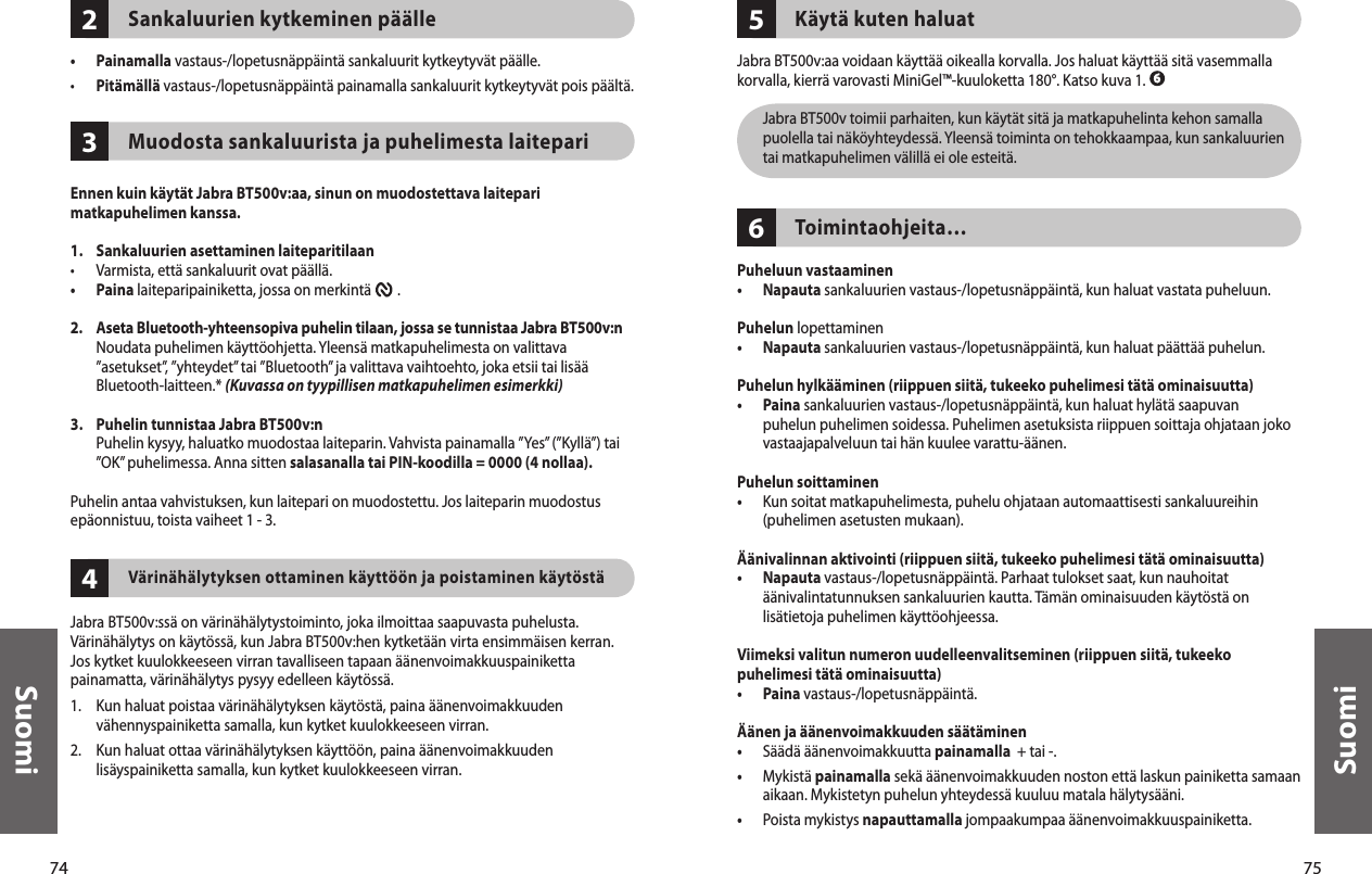 74Suomi75Suomi234Sankaluurien kytkeminen päälle•  Painamalla vastaus-/lopetusnäppäintä sankaluurit kytkeytyvät päälle. •  Pitämällä vastaus-/lopetusnäppäintä painamalla sankaluurit kytkeytyvät pois päältä. Muodosta sankaluurista ja puhelimesta laitepariEnnen kuin käytät Jabra BT500v:aa, sinun on muodostettava laitepari matkapuhelimen kanssa. 1.  Sankaluurien asettaminen laiteparitilaan•  Varmista, että sankaluurit ovat päällä.•  Paina laiteparipainiketta, jossa on merkintä        . 2.   Aseta Bluetooth-yhteensopiva puhelin tilaan, jossa se tunnistaa Jabra BT500v:n Noudata puhelimen käyttöohjetta. Yleensä matkapuhelimesta on valittava ”asetukset”, ”yhteydet” tai ”Bluetooth” ja valittava vaihtoehto, joka etsii tai lisää Bluetooth-laitteen.* (Kuvassa on tyypillisen matkapuhelimen esimerkki)3.   Puhelin tunnistaa Jabra BT500v:n   Puhelin kysyy, haluatko muodostaa laiteparin. Vahvista painamalla ”Yes” (”Kyllä”) tai ”OK” puhelimessa. Anna sitten salasanalla tai PIN-koodilla = 0000 (4 nollaa).Puhelin antaa vahvistuksen, kun laitepari on muodostettu. Jos laiteparin muodostus epäonnistuu, toista vaiheet 1 - 3. Värinähälytyksen ottaminen käyttöön ja poistaminen käytöstäJabra BT500v:ssä on värinähälytystoiminto, joka ilmoittaa saapuvasta puhelusta. Värinähälytys on käytössä, kun Jabra BT500v:hen kytketään virta ensimmäisen kerran. Jos kytket kuulokkeeseen virran tavalliseen tapaan äänenvoimakkuuspainiketta painamatta, värinähälytys pysyy edelleen käytössä.1.  Kun haluat poistaa värinähälytyksen käytöstä, paina äänenvoimakkuuden vähennyspainiketta samalla, kun kytket kuulokkeeseen virran.2.  Kun haluat ottaa värinähälytyksen käyttöön, paina äänenvoimakkuuden lisäyspainiketta samalla, kun kytket kuulokkeeseen virran.65Käytä kuten haluatJabra BT500v:aa voidaan käyttää oikealla korvalla. Jos haluat käyttää sitä vasemmalla korvalla, kierrä varovasti MiniGel™-kuuloketta 180°. Katso kuva 1.   Jabra BT500v toimii parhaiten, kun käytät sitä ja matkapuhelinta kehon samalla puolella tai näköyhteydessä. Yleensä toiminta on tehokkaampaa, kun sankaluurien tai matkapuhelimen välillä ei ole esteitä.Toimintaohjeita…Puheluun vastaaminen•  Napauta sankaluurien vastaus-/lopetusnäppäintä, kun haluat vastata puheluun. Puhelun lopettaminen•  Napauta sankaluurien vastaus-/lopetusnäppäintä, kun haluat päättää puhelun.Puhelun hylkääminen (riippuen siitä, tukeeko puhelimesi tätä ominaisuutta)•   Paina sankaluurien vastaus-/lopetusnäppäintä, kun haluat hylätä saapuvan puhelun puhelimen soidessa. Puhelimen asetuksista riippuen soittaja ohjataan joko vastaajapalveluun tai hän kuulee varattu-äänen.Puhelun soittaminen•   Kun soitat matkapuhelimesta, puhelu ohjataan automaattisesti sankaluureihin (puhelimen asetusten mukaan).Äänivalinnan aktivointi (riippuen siitä, tukeeko puhelimesi tätä ominaisuutta)•   Napauta vastaus-/lopetusnäppäintä. Parhaat tulokset saat, kun nauhoitat äänivalintatunnuksen sankaluurien kautta. Tämän ominaisuuden käytöstä on lisätietoja puhelimen käyttöohjeessa.Viimeksi valitun numeron uudelleenvalitseminen (riippuen siitä, tukeeko puhelimesi tätä ominaisuutta)•  Paina vastaus-/lopetusnäppäintä. Äänen ja äänenvoimakkuuden säätäminen•  Säädä äänenvoimakkuutta painamalla  + tai -.•   Mykistä painamalla sekä äänenvoimakkuuden noston että laskun painiketta samaan aikaan. Mykistetyn puhelun yhteydessä kuuluu matala hälytysääni.•  Poista mykistys napauttamalla jompaakumpaa äänenvoimakkuuspainiketta.