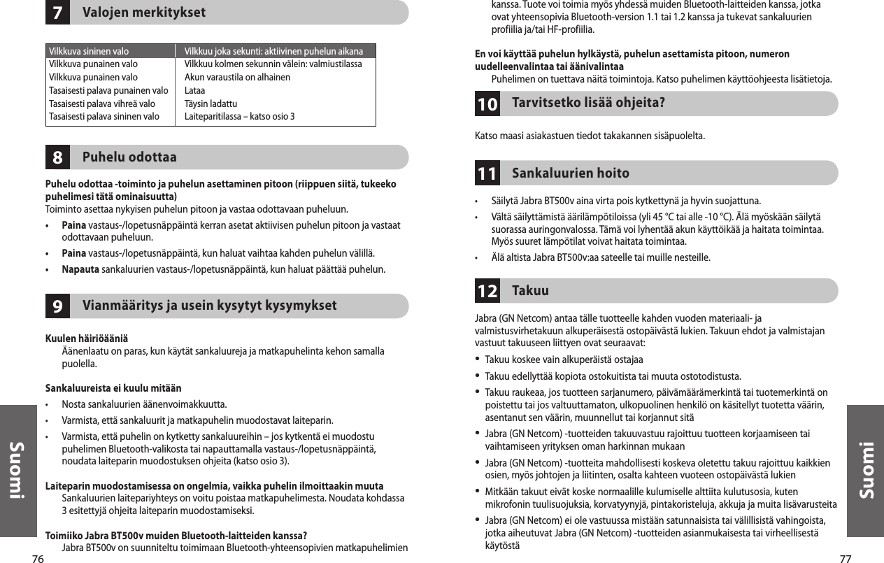 76Suomi77Suomi978Valojen merkityksetPuhelu odottaaPuhelu odottaa -toiminto ja puhelun asettaminen pitoon (riippuen siitä, tukeeko puhelimesi tätä ominaisuutta)Toiminto asettaa nykyisen puhelun pitoon ja vastaa odottavaan puheluun.•   Paina vastaus-/lopetusnäppäintä kerran asetat aktiivisen puhelun pitoon ja vastaat odottavaan puheluun.•  Paina vastaus-/lopetusnäppäintä, kun haluat vaihtaa kahden puhelun välillä.•  Napauta sankaluurien vastaus-/lopetusnäppäintä, kun haluat päättää puhelun.Vianmääritys ja usein kysytyt kysymyksetKuulen häiriöääniä   Äänenlaatu on paras, kun käytät sankaluureja ja matkapuhelinta kehon samalla puolella. Sankaluureista ei kuulu mitään•  Nosta sankaluurien äänenvoimakkuutta.•  Varmista, että sankaluurit ja matkapuhelin muodostavat laiteparin.•   Varmista, että puhelin on kytketty sankaluureihin – jos kytkentä ei muodostu puhelimen Bluetooth-valikosta tai napauttamalla vastaus-/lopetusnäppäintä, noudata laiteparin muodostuksen ohjeita (katso osio 3).Laiteparin muodostamisessa on ongelmia, vaikka puhelin ilmoittaakin muuta   Sankaluurien laitepariyhteys on voitu poistaa matkapuhelimesta. Noudata kohdassa 3 esitettyjä ohjeita laiteparin muodostamiseksi.Toimiiko Jabra BT500v muiden Bluetooth-laitteiden kanssa?   Jabra BT500v on suunniteltu toimimaan Bluetooth-yhteensopivien matkapuhelimien  Vilkkuva sininen valo  Vilkkuu joka sekunti: aktiivinen puhelun aikanaVilkkuva punainen valo  Vilkkuu kolmen sekunnin välein: valmiustilassaVilkkuva punainen valo  Akun varaustila on alhainenTasaisesti palava punainen valo  LataaTasaisesti palava vihreä valo  Täysin ladattuTasaisesti palava sininen valo  Laiteparitilassa – katso osio 3111012kanssa. Tuote voi toimia myös yhdessä muiden Bluetooth-laitteiden kanssa, jotka ovat yhteensopivia Bluetooth-version 1.1 tai 1.2 kanssa ja tukevat sankaluurien profiilia ja/tai HF-profiilia.En voi käyttää puhelun hylkäystä, puhelun asettamista pitoon, numeron uudelleenvalintaa tai äänivalintaa  Puhelimen on tuettava näitä toimintoja. Katso puhelimen käyttöohjeesta lisätietoja. Tarvitsetko lisää ohjeita?Katso maasi asiakastuen tiedot takakannen sisäpuolelta. Sankaluurien hoito•  Säilytä Jabra BT500v aina virta pois kytkettynä ja hyvin suojattuna.•   Vältä säilyttämistä äärilämpötiloissa (yli 45 °C tai alle -10 °C). Älä myöskään säilytä suorassa auringonvalossa. Tämä voi lyhentää akun käyttöikää ja haitata toimintaa. Myös suuret lämpötilat voivat haitata toimintaa.•  Älä altista Jabra BT500v:aa sateelle tai muille nesteille.TakuuJabra (GN Netcom) antaa tälle tuotteelle kahden vuoden materiaali- ja valmistusvirhetakuun alkuperäisestä ostopäivästä lukien. Takuun ehdot ja valmistajan vastuut takuuseen liittyen ovat seuraavat:•  Takuu koskee vain alkuperäistä ostajaa•  Takuu edellyttää kopiota ostokuitista tai muuta ostotodistusta. •   Takuu raukeaa, jos tuotteen sarjanumero, päivämäärämerkintä tai tuotemerkintä on poistettu tai jos valtuuttamaton, ulkopuolinen henkilö on käsitellyt tuotetta väärin, asentanut sen väärin, muunnellut tai korjannut sitä•   Jabra (GN Netcom) -tuotteiden takuuvastuu rajoittuu tuotteen korjaamiseen tai vaihtamiseen yrityksen oman harkinnan mukaan•   Jabra (GN Netcom) -tuotteita mahdollisesti koskeva oletettu takuu rajoittuu kaikkien osien, myös johtojen ja liitinten, osalta kahteen vuoteen ostopäivästä lukien•  Mitkään takuut eivät koske normaalille kulumiselle alttiita kulutusosia, kuten mikrofonin tuulisuojuksia, korvatyynyjä, pintakoristeluja, akkuja ja muita lisävarusteita•  Jabra (GN Netcom) ei ole vastuussa mistään satunnaisista tai välillisistä vahingoista, jotka aiheutuvat Jabra (GN Netcom) -tuotteiden asianmukaisesta tai virheellisestä käytöstä