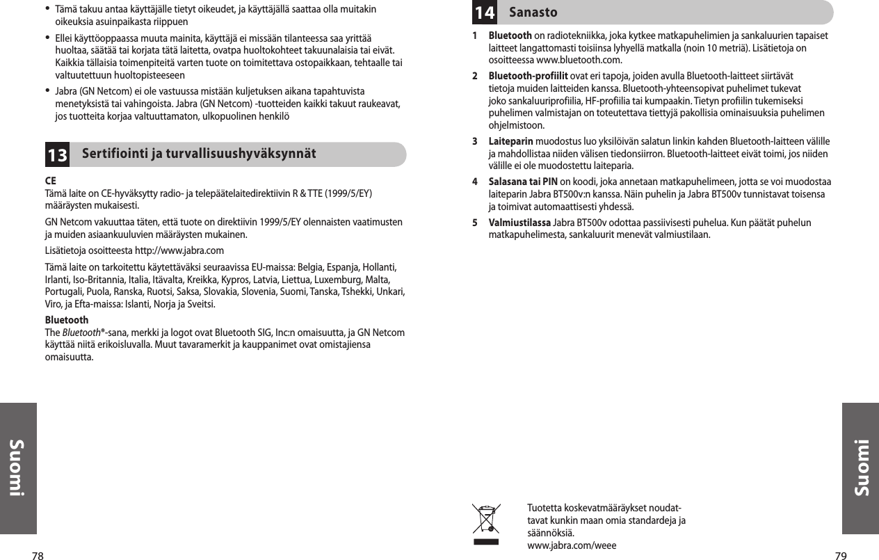 78Suomi79Suomi13•   Tämä takuu antaa käyttäjälle tietyt oikeudet, ja käyttäjällä saattaa olla muitakin oikeuksia asuinpaikasta riippuen•  Ellei käyttöoppaassa muuta mainita, käyttäjä ei missään tilanteessa saa yrittää huoltaa, säätää tai korjata tätä laitetta, ovatpa huoltokohteet takuunalaisia tai eivät. Kaikkia tällaisia toimenpiteitä varten tuote on toimitettava ostopaikkaan, tehtaalle tai valtuutettuun huoltopisteeseen•  Jabra (GN Netcom) ei ole vastuussa mistään kuljetuksen aikana tapahtuvista menetyksistä tai vahingoista. Jabra (GN Netcom) -tuotteiden kaikki takuut raukeavat, jos tuotteita korjaa valtuuttamaton, ulkopuolinen henkilöSertifiointi ja turvallisuushyväksynnät CETämä laite on CE-hyväksytty radio- ja telepäätelaitedirektiivin R &amp; TTE (1999/5/EY) määräysten mukaisesti.GN Netcom vakuuttaa täten, että tuote on direktiivin 1999/5/EY olennaisten vaatimusten ja muiden asiaankuuluvien määräysten mukainen.Lisätietoja osoitteesta http://www.jabra.comTämä laite on tarkoitettu käytettäväksi seuraavissa EU-maissa: Belgia, Espanja, Hollanti, Irlanti, Iso-Britannia, Italia, Itävalta, Kreikka, Kypros, Latvia, Liettua, Luxemburg, Malta, Portugali, Puola, Ranska, Ruotsi, Saksa, Slovakia, Slovenia, Suomi, Tanska, Tshekki, Unkari, Viro, ja Efta-maissa: Islanti, Norja ja Sveitsi. BluetoothThe Bluetooth®-sana, merkki ja logot ovat Bluetooth SIG, Inc:n omaisuutta, ja GN Netcom käyttää niitä erikoisluvalla. Muut tavaramerkit ja kauppanimet ovat omistajiensa omaisuutta.14Sanasto1   Bluetooth on radiotekniikka, joka kytkee matkapuhelimien ja sankaluurien tapaiset laitteet langattomasti toisiinsa lyhyellä matkalla (noin 10 metriä). Lisätietoja on osoitteessa www.bluetooth.com.2   Bluetooth-profiilit ovat eri tapoja, joiden avulla Bluetooth-laitteet siirtävät tietoja muiden laitteiden kanssa. Bluetooth-yhteensopivat puhelimet tukevat joko sankaluuriprofiilia, HF-profiilia tai kumpaakin. Tietyn profiilin tukemiseksi puhelimen valmistajan on toteutettava tiettyjä pakollisia ominaisuuksia puhelimen ohjelmistoon. 3   Laiteparin muodostus luo yksilöivän salatun linkin kahden Bluetooth-laitteen välille ja mahdollistaa niiden välisen tiedonsiirron. Bluetooth-laitteet eivät toimi, jos niiden välille ei ole muodostettu laiteparia.4   Salasana tai PIN on koodi, joka annetaan matkapuhelimeen, jotta se voi muodostaa laiteparin Jabra BT500v:n kanssa. Näin puhelin ja Jabra BT500v tunnistavat toisensa ja toimivat automaattisesti yhdessä.5   Valmiustilassa Jabra BT500v odottaa passiivisesti puhelua. Kun päätät puhelun matkapuhelimesta, sankaluurit menevät valmiustilaan.Tuotetta koskevatmääräykset noudat-tavat kunkin maan omia standardeja ja säännöksiä.www.jabra.com/weee