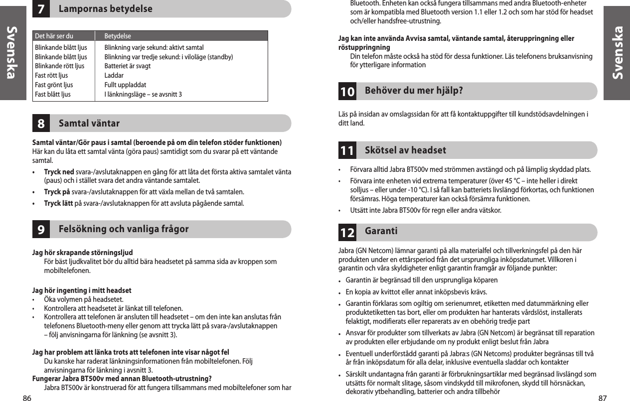 86Svenska87Svenska978Lampornas betydelseSamtal väntarSamtal väntar/Gör paus i samtal (beroende på om din telefon stöder funktionen)Här kan du låta ett samtal vänta (göra paus) samtidigt som du svarar på ett väntande samtal.•   Tryck ned svara-/avslutaknappen en gång för att låta det första aktiva samtalet vänta (paus) och i stället svara det andra väntande samtalet.•  Tryck på svara-/avslutaknappen för att växla mellan de två samtalen.•  Tryck lätt på svara-/avslutaknappen för att avsluta pågående samtal.Felsökning och vanliga frågorJag hör skrapande störningsljud   För bäst ljudkvalitet bör du alltid bära headsetet på samma sida av kroppen som mobiltelefonen.Jag hör ingenting i mitt headset•  Öka volymen på headsetet.•  Kontrollera att headsetet är länkat till telefonen.•   Kontrollera att telefonen är ansluten till headsetet – om den inte kan anslutas från telefonens Bluetooth-meny eller genom att trycka lätt på svara-/avslutaknappen – följ anvisningarna för länkning (se avsnitt 3).Jag har problem att länka trots att telefonen inte visar något fel   Du kanske har raderat länkningsinformationen från mobiltelefonen. Följ anvisningarna för länkning i avsnitt 3.Fungerar Jabra BT500v med annan Bluetooth-utrustning?   Jabra BT500v är konstruerad för att fungera tillsammans med mobiltelefoner som har  Det här ser du  BetydelseBlinkande blått ljus  Blinkning varje sekund: aktivt samtalBlinkande blått ljus  Blinkning var tredje sekund: i viloläge (standby)Blinkande rött ljus  Batteriet är svagtFast rött ljus  LaddarFast grönt ljus  Fullt uppladdatFast blått ljus  I länkningsläge – se avsnitt 3111012Bluetooth. Enheten kan också fungera tillsammans med andra Bluetooth-enheter som är kompatibla med Bluetooth version 1.1 eller 1.2 och som har stöd för headset och/eller handsfree-utrustning. Jag kan inte använda Avvisa samtal, väntande samtal, återuppringning eller röstuppringning   Din telefon måste också ha stöd för dessa funktioner. Läs telefonens bruksanvisning för ytterligare informationBehöver du mer hjälp?Läs på insidan av omslagssidan för att få kontaktuppgifter till kundstödsavdelningen i ditt land.Skötsel av headset•  Förvara alltid Jabra BT500v med strömmen avstängd och på lämplig skyddad plats.•   Förvara inte enheten vid extrema temperaturer (över 45 °C – inte heller i direkt solljus – eller under -10 °C). I så fall kan batteriets livslängd förkortas, och funktionen försämras. Höga temperaturer kan också försämra funktionen.•  Utsätt inte Jabra BT500v för regn eller andra vätskor.GarantiJabra (GN Netcom) lämnar garanti på alla materialfel och tillverkningsfel på den här produkten under en ettårsperiod från det ursprungliga inköpsdatumet. Villkoren i garantin och våra skyldigheter enligt garantin framgår av följande punkter:•  Garantin är begränsad till den ursprungliga köparen•  En kopia av kvittot eller annat inköpsbevis krävs. •  Garantin förklaras som ogiltig om serienumret, etiketten med datummärkning eller produktetiketten tas bort, eller om produkten har hanterats vårdslöst, installerats felaktigt, modifierats eller reparerats av en obehörig tredje part•   Ansvar för produkter som tillverkats av Jabra (GN Netcom) är begränsat till reparation av produkten eller erbjudande om ny produkt enligt beslut från Jabra•  Eventuell underförstådd garanti på Jabra:s (GN Netcoms) produkter begränsas till två år från inköpsdatum för alla delar, inklusive eventuella sladdar och kontakter•  Särskilt undantagna från garanti är förbrukningsartiklar med begränsad livslängd som utsätts för normalt slitage, såsom vindskydd till mikrofonen, skydd till hörsnäckan, dekorativ ytbehandling, batterier och andra tillbehör