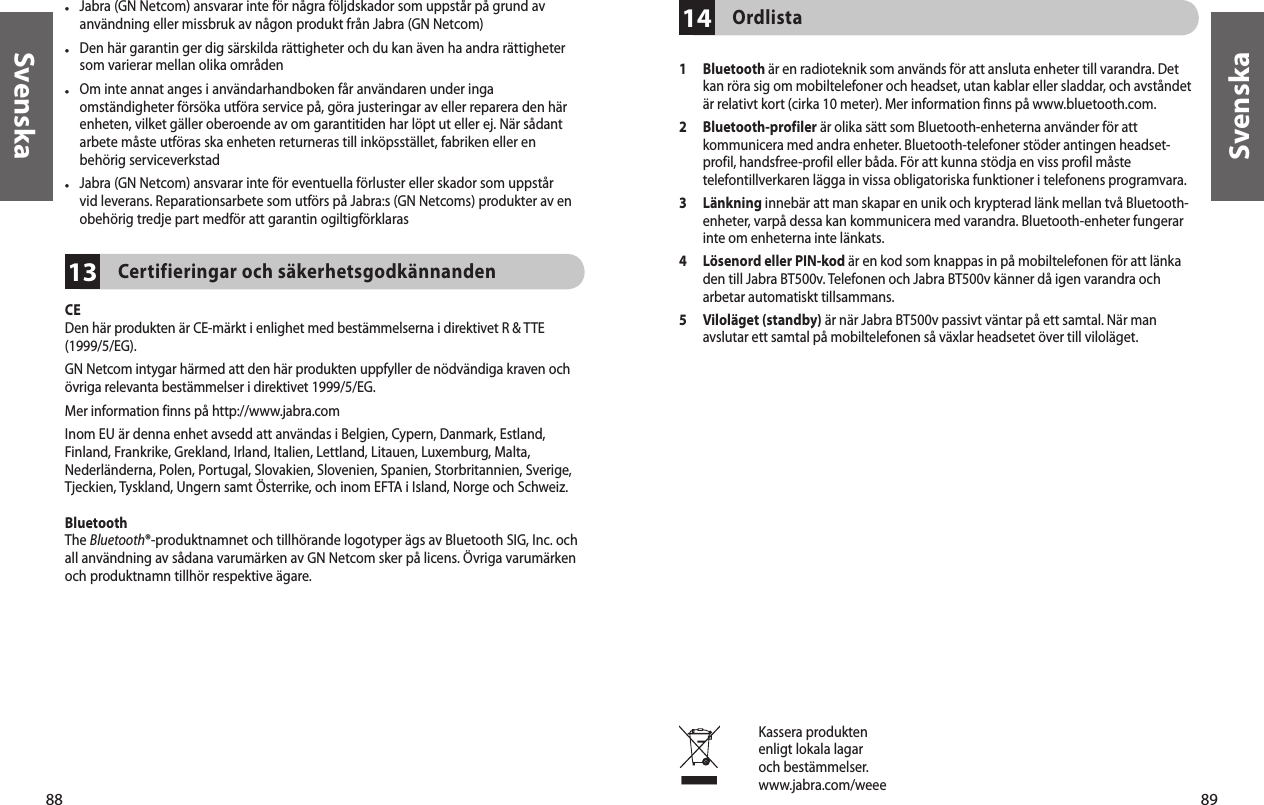 88Svenska89Svenska13•  Jabra (GN Netcom) ansvarar inte för några följdskador som uppstår på grund av användning eller missbruk av någon produkt från Jabra (GN Netcom)•  Den här garantin ger dig särskilda rättigheter och du kan även ha andra rättigheter som varierar mellan olika områden•  Om inte annat anges i användarhandboken får användaren under inga omständigheter försöka utföra service på, göra justeringar av eller reparera den här enheten, vilket gäller oberoende av om garantitiden har löpt ut eller ej. När sådant arbete måste utföras ska enheten returneras till inköpsstället, fabriken eller en behörig serviceverkstad•  Jabra (GN Netcom) ansvarar inte för eventuella förluster eller skador som uppstår vid leverans. Reparationsarbete som utförs på Jabra:s (GN Netcoms) produkter av en obehörig tredje part medför att garantin ogiltigförklarasCertifieringar och säkerhetsgodkännandenCEDen här produkten är CE-märkt i enlighet med bestämmelserna i direktivet R &amp; TTE (1999/5/EG).GN Netcom intygar härmed att den här produkten uppfyller de nödvändiga kraven och övriga relevanta bestämmelser i direktivet 1999/5/EG.Mer information finns på http://www.jabra.comInom EU är denna enhet avsedd att användas i Belgien, Cypern, Danmark, Estland, Finland, Frankrike, Grekland, Irland, Italien, Lettland, Litauen, Luxemburg, Malta, Nederländerna, Polen, Portugal, Slovakien, Slovenien, Spanien, Storbritannien, Sverige, Tjeckien, Tyskland, Ungern samt Österrike, och inom EFTA i Island, Norge och Schweiz.BluetoothThe Bluetooth®-produktnamnet och tillhörande logotyper ägs av Bluetooth SIG, Inc. och all användning av sådana varumärken av GN Netcom sker på licens. Övriga varumärken och produktnamn tillhör respektive ägare. Kassera produktenenligt lokala lagaroch bestämmelser.www.jabra.com/weee14Ordlista 1   Bluetooth är en radioteknik som används för att ansluta enheter till varandra. Det kan röra sig om mobiltelefoner och headset, utan kablar eller sladdar, och avståndet är relativt kort (cirka 10 meter). Mer information finns på www.bluetooth.com.2   Bluetooth-profiler är olika sätt som Bluetooth-enheterna använder för att kommunicera med andra enheter. Bluetooth-telefoner stöder antingen headset-profil, handsfree-profil eller båda. För att kunna stödja en viss profil måste telefontillverkaren lägga in vissa obligatoriska funktioner i telefonens programvara. 3   Länkning innebär att man skapar en unik och krypterad länk mellan två Bluetooth-enheter, varpå dessa kan kommunicera med varandra. Bluetooth-enheter fungerar inte om enheterna inte länkats.4   Lösenord eller PIN-kod är en kod som knappas in på mobiltelefonen för att länka den till Jabra BT500v. Telefonen och Jabra BT500v känner då igen varandra och arbetar automatiskt tillsammans.5   Viloläget (standby) är när Jabra BT500v passivt väntar på ett samtal. När man avslutar ett samtal på mobiltelefonen så växlar headsetet över till viloläget.