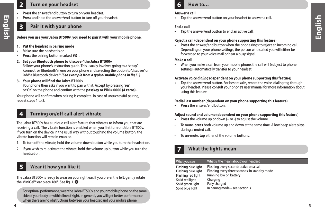 4English5English7What is the mean about your headsetFlashing every second: active on a callFlashing every three seconds: in standby modeRunning low on batteryChargingFully chargedIn pairing mode – see section 3What you seeFlashing blue lightFlashing blue lightFlashing red lightSolid red lightSolid green lightSolid blue light65423Turn on your headset •  Press the answer/end button to turn on your headset. •  Press and hold the answer/end button to turn off your headset. Pair it with your phone  Before you use your Jabra BT500v, you need to pair it with your mobile phone. 1.   Put the headset in pairing mode• Make sure the headset is on.•  Press the pairing button marked         . 2.   Set your Bluetooth phone to ‘discover’ the Jabra BT500v   Follow your phone’s instruction guide. This usually involves going to a ‘setup,’ ‘connect’ or ‘Bluetooth’ menu on your phone and selecting the option to ‘discover’ or ‘add’ a Bluetooth device.* (See example from a typical mobile phone in fig 5. )3.   Your phone will find the Jabra BT500v   Your phone then asks if you want to pair with it. Accept by pressing ‘Yes’ or ‘OK’ on the phone and confirm with the passkey or PIN = 0000 (4 zeros).Your phone will confirm when pairing is complete. In case of unsuccessful pairing,repeat steps 1 to 3.     Turning on/off call alert vibrateThe Jabra BT500v has a unique call alert feature that vibrates to inform you that are receiving a call.  The vibrate function is enabled when you first turn on Jabra BT500v. If you turn on the device in the usual way without touching the volume button, the vibrate function will remain enabled. 1.  To turn off the vibrate, hold the volume down button while you turn the headset on. 2.   If you wish to re-activate the vibrate, hold the volume up button while you turn the headset on. Wear it how you like itThe Jabra BT500v is ready to wear on your right ear. If you prefer the left, gently rotate the MiniGel™ ear piece 180°. See fig. 1.           For optimal performance, wear the Jabra BT500v and your mobile phone on the same side of your body or within line of sight. In general, you will get better performance when there are no obstructions between your headset and your mobile phone.How to…Answer a call•  Tap the answer/end button on your headset to answer a call. End a call•  Tap the answer/end button to end an active call.Reject a call (dependent on your phone supporting this feature)•   Press the answer/end button when the phone rings to reject an incoming call. Depending on your phone settings, the person who called you will either be forwarded to your voice mail or hear a busy signal.Make a call•   When you make a call from your mobile phone, the call will (subject to phone settings) automatically transfer to your headset.Activate voice dialing (dependent on your phone supporting this feature)•   Tap the answer/end button. For best results, record the voice-dialing tag through your headset. Please consult your phone’s user manual for more information about using this feature.Redial last number (dependent on your phone supporting this feature)•  Press the answer/end button. Adjust sound and volume (dependent on your phone supporting this feature)•  Press the volume up or down (+ or -) to adjust the volume.•   To mute, press both volume up and down at the same time. A low beep alert plays during a muted call.•  To un-mute, tap either of the volume buttons.  What the lights mean