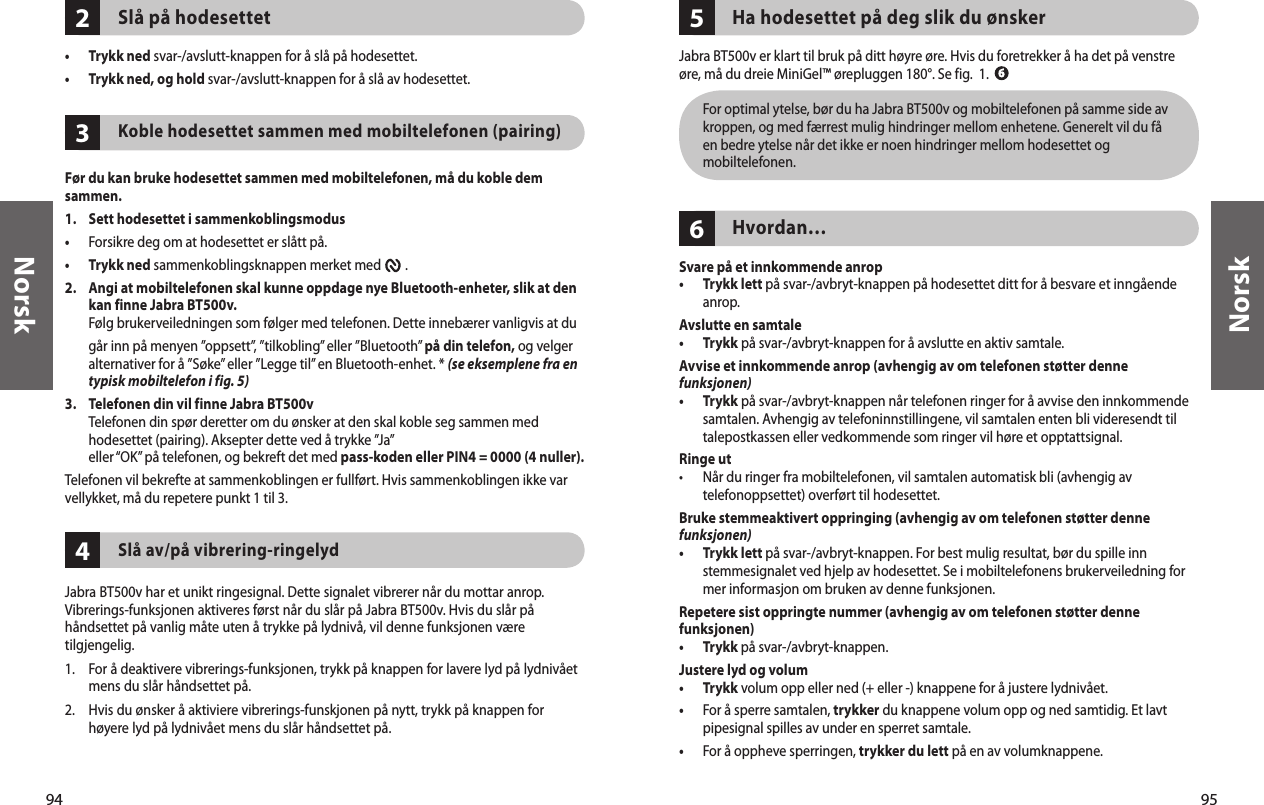 94Norsk95Norsk432Slå på hodesettet•  Trykk ned svar-/avslutt-knappen for å slå på hodesettet. •  Trykk ned, og hold svar-/avslutt-knappen for å slå av hodesettet.Koble hodesettet sammen med mobiltelefonen (pairing) Før du kan bruke hodesettet sammen med mobiltelefonen, må du koble dem sammen. 1.  Sett hodesettet i sammenkoblingsmodus•  Forsikre deg om at hodesettet er slått på.•  Trykk ned sammenkoblingsknappen merket med        . 2.   Angi at mobiltelefonen skal kunne oppdage nye Bluetooth-enheter, slik at den kan finne Jabra BT500v. Følg brukerveiledningen som følger med telefonen. Dette innebærer vanligvis at du går inn på menyen ”oppsett”, ”tilkobling” eller ”Bluetooth” på din telefon, og velger alternativer for å ”Søke” eller ”Legge til” en Bluetooth-enhet. * (se eksemplene fra en typisk mobiltelefon i fig. 5)3.   Telefonen din vil finne Jabra BT500v Telefonen din spør deretter om du ønsker at den skal koble seg sammen med hodesettet (pairing). Aksepter dette ved å trykke ”Ja” eller “OK” på telefonen, og bekreft det med pass-koden eller PIN4 = 0000 (4 nuller).Telefonen vil bekrefte at sammenkoblingen er fullført. Hvis sammenkoblingen ikke var vellykket, må du repetere punkt 1 til 3.Slå av/på vibrering-ringelyd Jabra BT500v har et unikt ringesignal. Dette signalet vibrerer når du mottar anrop. Vibrerings-funksjonen aktiveres først når du slår på Jabra BT500v. Hvis du slår på håndsettet på vanlig måte uten å trykke på lydnivå, vil denne funksjonen være tilgjengelig. 1.  For å deaktivere vibrerings-funksjonen, trykk på knappen for lavere lyd på lydnivået mens du slår håndsettet på.2.  Hvis du ønsker å aktiviere vibrerings-funskjonen på nytt, trykk på knappen for høyere lyd på lydnivået mens du slår håndsettet på.65Ha hodesettet på deg slik du ønsker Jabra BT500v er klart til bruk på ditt høyre øre. Hvis du foretrekker å ha det på venstre øre, må du dreie MiniGel™ ørepluggen 180°. Se fig.  1.   For optimal ytelse, bør du ha Jabra BT500v og mobiltelefonen på samme side av kroppen, og med færrest mulig hindringer mellom enhetene. Generelt vil du få en bedre ytelse når det ikke er noen hindringer mellom hodesettet og mobiltelefonen.Hvordan…Svare på et innkommende anrop•   Trykk lett på svar-/avbryt-knappen på hodesettet ditt for å besvare et inngående anrop. Avslutte en samtale•   Trykk på svar-/avbryt-knappen for å avslutte en aktiv samtale.Avvise et innkommende anrop (avhengig av om telefonen støtter denne funksjonen)•   Trykk på svar-/avbryt-knappen når telefonen ringer for å avvise den innkommende samtalen. Avhengig av telefoninnstillingene, vil samtalen enten bli videresendt til talepostkassen eller vedkommende som ringer vil høre et opptattsignal.Ringe ut•   Når du ringer fra mobiltelefonen, vil samtalen automatisk bli (avhengig av telefonoppsettet) overført til hodesettet.Bruke stemmeaktivert oppringing (avhengig av om telefonen støtter denne funksjonen)•   Trykk lett på svar-/avbryt-knappen. For best mulig resultat, bør du spille inn stemmesignalet ved hjelp av hodesettet. Se i mobiltelefonens brukerveiledning for mer informasjon om bruken av denne funksjonen.Repetere sist oppringte nummer (avhengig av om telefonen støtter denne funksjonen)•  Trykk på svar-/avbryt-knappen. Justere lyd og volum•  Trykk volum opp eller ned (+ eller -) knappene for å justere lydnivået.•   For å sperre samtalen, trykker du knappene volum opp og ned samtidig. Et lavt pipesignal spilles av under en sperret samtale.•  For å oppheve sperringen, trykker du lett på en av volumknappene. 