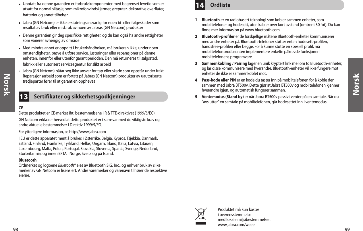 98Norsk99Norsk13•  Unntatt fra denne garantien er forbrukskomponenter med begrenset levetid som er utsatt for normal slitasje, som mikrofonvindskjermer, øreputer, dekorative overflater, batterier og annet tilbehør•  Jabra (GN Netcom) er ikke erstatningsansvarlig for noen bi- eller følgeskader som resultat av bruk eller misbruk av noen av Jabras (GN Netcom) produkter•  Denne garantien gir deg spesifikke rettigheter, og du kan også ha andre rettigheter som varierer avhengig av område•  Med mindre annet er oppgitt i brukerhåndboken, må brukeren ikke, under noen omstendigheter, prøve å utføre service, justeringer eller reparasjoner på denne enheten, innenfor eller utenfor garantiperioden. Den må returneres til salgssted, fabrikk eller autorisert serviceagentur for slikt arbeid•  Jabra (GN Netcom) påtar seg ikke ansvar for tap eller skade som oppstår under frakt. Reparasjonsarbeid som er fortatt på Jabras (GN Netcom) produkter av uautoriserte tredjeparter fører til at garantien opphevesSertifikater og sikkerhetsgodkjenningerCEDette produktet er CE-merket iht. bestemmelsene i R &amp; TTE-direktivet (1999/5/EG).GN Netcom erklærer herved at dette produktet er i samsvar med de viktigste krav og andre aktuelle bestemmelser i Direktiv 1999/5/EG.For ytterligere informasjon, se http://www.jabra.comI EU er dette apparatet ment å brukes i Østerrike, Belgia, Kypros, Tsjekkia, Danmark, Estland, Finland, Frankrike, Tyskland, Hellas, Ungarn, Irland, Italia, Latvia, Litauen, Luxembourg, Malta, Polen, Portugal, Slovakia, Slovenia, Spania, Sverige, Nederland, Storbritannia, og innen EFTA i Norge, Sveits og på Island. BluetoothOrdmerket og logoene Bluetooth® eies av Bluetooth SIG, Inc., og enhver bruk av slike merker av GN Netcom er lisensiert. Andre varemerker og varenavn tilhører de respektive eierne. 14Ordliste1   Bluetooth er en radiobasert teknologi som kobler sammen enheter, som mobiltelefoner og hodesett, uten kabler over kort avstand (omtrent 30 fot). Du kan finne mer informasjon på www.bluetooth.com.2   Bluetooth-profiler er de forskjellige måtene Bluetooth-enheter kommuniserer med andre enheter på. Bluetooth-telefoner støtter enten hodesett-profilen, handsfree-profilen eller begge. For å kunne støtte en spesiell profil, må mobiltelefonprodusenten implementere enkelte påkrevde funksjoner i mobiltelefonens programvare. 3   Sammenkobling / Pairing lager en unik kryptert link mellom to Bluetooth-enheter, og lar disse kommunisere med hverandre. Bluetooth-enheter vil ikke fungere mot enheter de ikke er sammenkoblet mot.4   Pass-kode eller PIN er en kode du taster inn på mobiltelefonen for å koble den sammen med Jabra BT500v. Dette gjør at Jabra BT500v og mobiltelefonen kjenner hverandre igjen, og automatisk fungerer sammen.5   Ventemodus (Stand by) er når Jabra BT500v passivt venter på en samtale. Når du ”avslutter” en samtale på mobiltelefonen, går hodesettet inn i ventemodus.Produktet må kun kastesi overensstemmelsemed lokale miljøbestemmelser.www.jabra.com/weee 