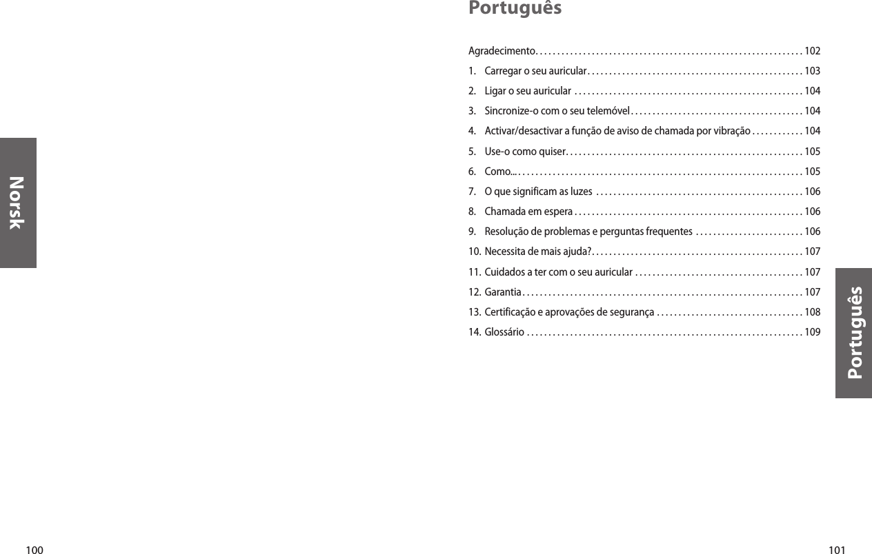 100Norsk101PortuguêsPortuguêsAgradecimento. . . . . . . . . . . . . . . . . . . . . . . . . . . . . . . . . . . . . . . . . . . . . . . . . . . . . . . . . . . . . . 1021.  Carregar o seu auricular. . . . . . . . . . . . . . . . . . . . . . . . . . . . . . . . . . . . . . . . . . . . . . . . . . 1032.  Ligar o seu auricular  . . . . . . . . . . . . . . . . . . . . . . . . . . . . . . . . . . . . . . . . . . . . . . . . . . . . . 1043.  Sincronize-o com o seu telemóvel. . . . . . . . . . . . . . . . . . . . . . . . . . . . . . . . . . . . . . . . 1044.  Activar/desactivar a função de aviso de chamada por vibração . . . . . . . . . . . . 1045.  Use-o como quiser. . . . . . . . . . . . . . . . . . . . . . . . . . . . . . . . . . . . . . . . . . . . . . . . . . . . . . . 1056.  Como... . . . . . . . . . . . . . . . . . . . . . . . . . . . . . . . . . . . . . . . . . . . . . . . . . . . . . . . . . . . . . . . . . . 1057.  O que significam as luzes  . . . . . . . . . . . . . . . . . . . . . . . . . . . . . . . . . . . . . . . . . . . . . . . . 1068.  Chamada em espera . . . . . . . . . . . . . . . . . . . . . . . . . . . . . . . . . . . . . . . . . . . . . . . . . . . . . 1069.  Resolução de problemas e perguntas frequentes  . . . . . . . . . . . . . . . . . . . . . . . . . 10610. Necessita de mais ajuda?. . . . . . . . . . . . . . . . . . . . . . . . . . . . . . . . . . . . . . . . . . . . . . . . . 10711. Cuidados a ter com o seu auricular  . . . . . . . . . . . . . . . . . . . . . . . . . . . . . . . . . . . . . . . 10712. Garantia . . . . . . . . . . . . . . . . . . . . . . . . . . . . . . . . . . . . . . . . . . . . . . . . . . . . . . . . . . . . . . . . . 10713. Certificação e aprovações de segurança  . . . . . . . . . . . . . . . . . . . . . . . . . . . . . . . . . . 10814. Glossário  . . . . . . . . . . . . . . . . . . . . . . . . . . . . . . . . . . . . . . . . . . . . . . . . . . . . . . . . . . . . . . . . 109