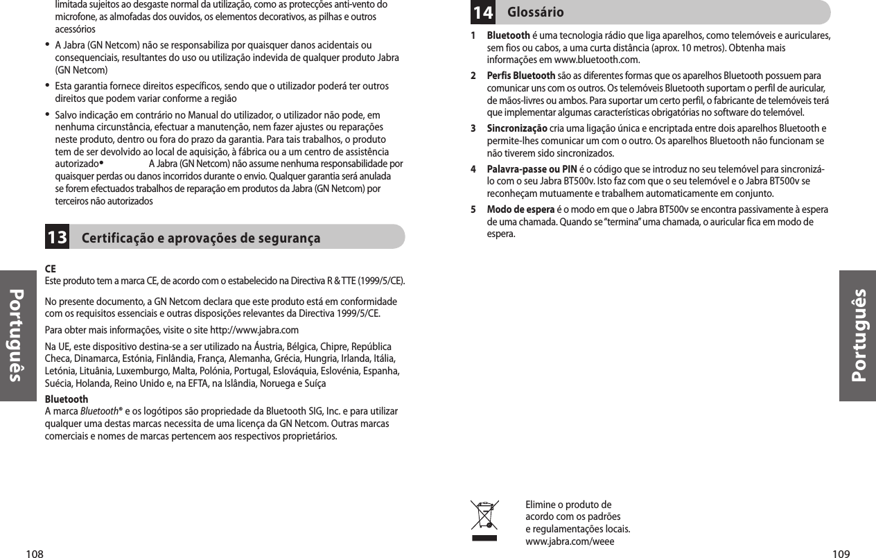 108Português109Português13limitada sujeitos ao desgaste normal da utilização, como as protecções anti-vento do microfone, as almofadas dos ouvidos, os elementos decorativos, as pilhas e outros acessórios•  A Jabra (GN Netcom) não se responsabiliza por quaisquer danos acidentais ou consequenciais, resultantes do uso ou utilização indevida de qualquer produto Jabra (GN Netcom)•  Esta garantia fornece direitos específicos, sendo que o utilizador poderá ter outros direitos que podem variar conforme a região•  Salvo indicação em contrário no Manual do utilizador, o utilizador não pode, em nenhuma circunstância, efectuar a manutenção, nem fazer ajustes ou reparações neste produto, dentro ou fora do prazo da garantia. Para tais trabalhos, o produto tem de ser devolvido ao local de aquisição, à fábrica ou a um centro de assistência autorizado•  A Jabra (GN Netcom) não assume nenhuma responsabilidade por quaisquer perdas ou danos incorridos durante o envio. Qualquer garantia será anulada se forem efectuados trabalhos de reparação em produtos da Jabra (GN Netcom) por terceiros não autorizadosCertificação e aprovações de segurançaCE Este produto tem a marca CE, de acordo com o estabelecido na Directiva R &amp; TTE (1999/5/CE).No presente documento, a GN Netcom declara que este produto está em conformidade com os requisitos essenciais e outras disposições relevantes da Directiva 1999/5/CE.Para obter mais informações, visite o site http://www.jabra.comNa UE, este dispositivo destina-se a ser utilizado na Áustria, Bélgica, Chipre, República Checa, Dinamarca, Estónia, Finlândia, França, Alemanha, Grécia, Hungria, Irlanda, Itália, Letónia, Lituânia, Luxemburgo, Malta, Polónia, Portugal, Eslováquia, Eslovénia, Espanha, Suécia, Holanda, Reino Unido e, na EFTA, na Islândia, Noruega e SuíçaBluetoothA marca Bluetooth® e os logótipos são propriedade da Bluetooth SIG, Inc. e para utilizar qualquer uma destas marcas necessita de uma licença da GN Netcom. Outras marcas comerciais e nomes de marcas pertencem aos respectivos proprietários. Elimine o produto deacordo com os padrõese regulamentações locais.www.jabra.com/weee14Glossário1   Bluetooth é uma tecnologia rádio que liga aparelhos, como telemóveis e auriculares, sem fios ou cabos, a uma curta distância (aprox. 10 metros). Obtenha mais informações em www.bluetooth.com.2   Perfis Bluetooth são as diferentes formas que os aparelhos Bluetooth possuem para comunicar uns com os outros. Os telemóveis Bluetooth suportam o perfil de auricular, de mãos-livres ou ambos. Para suportar um certo perfil, o fabricante de telemóveis terá que implementar algumas características obrigatórias no software do telemóvel. 3   Sincronização cria uma ligação única e encriptada entre dois aparelhos Bluetooth e permite-lhes comunicar um com o outro. Os aparelhos Bluetooth não funcionam se não tiverem sido sincronizados.4   Palavra-passe ou PIN é o código que se introduz no seu telemóvel para sincronizá-lo com o seu Jabra BT500v. Isto faz com que o seu telemóvel e o Jabra BT500v se reconheçam mutuamente e trabalhem automaticamente em conjunto.5   Modo de espera é o modo em que o Jabra BT500v se encontra passivamente à espera de uma chamada. Quando se “termina” uma chamada, o auricular fica em modo de espera.