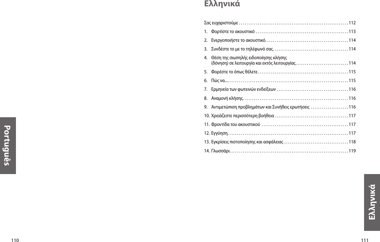 110Português111ΕλληνικάΕλληνικάΣας ευχαριστούμε  . . . . . . . . . . . . . . . . . . . . . . . . . . . . . . . . . . . . . . . . . . . . . . . . . . . . . . . . . . 1121.  Φορτίστε το ακουστικό  . . . . . . . . . . . . . . . . . . . . . . . . . . . . . . . . . . . . . . . . . . . . . . . . . 1132.  Ενεργοποιήστε το ακουστικό. . . . . . . . . . . . . . . . . . . . . . . . . . . . . . . . . . . . . . . . . . . . 1143.  Συνδέστε το με το τηλέφωνό σας. . . . . . . . . . . . . . . . . . . . . . . . . . . . . . . . . . . . . . . . 1144.   Θέση της σιωπηλής ειδοποίησης κλήσης (δόνηση) σε λειτουργία και εκτός λειτουργίας. . . . . . . . . . . . . . . . . . . . . . . . . . . . 1145.  Φορέστε το όπως θέλετε . . . . . . . . . . . . . . . . . . . . . . . . . . . . . . . . . . . . . . . . . . . . . . . . 1156.  Πώς να.... . . . . . . . . . . . . . . . . . . . . . . . . . . . . . . . . . . . . . . . . . . . . . . . . . . . . . . . . . . . . . . . 1157.  Ερμηνεία των φωτεινών ενδείξεων  . . . . . . . . . . . . . . . . . . . . . . . . . . . . . . . . . . . . . . 1168.  Αναμονή κλήσης. . . . . . . . . . . . . . . . . . . . . . . . . . . . . . . . . . . . . . . . . . . . . . . . . . . . . . . . 1169.  Αντιμετώπιση προβλημάτων και Συνήθεις ερωτήσεις  . . . . . . . . . . . . . . . . . . . . 11610. Χρειάζεστε περισσότερη βοήθεια  . . . . . . . . . . . . . . . . . . . . . . . . . . . . . . . . . . . . . . . 11711. Φροντίδα του ακουστικού  . . . . . . . . . . . . . . . . . . . . . . . . . . . . . . . . . . . . . . . . . . . . . . 11712. Εγγύηση. . . . . . . . . . . . . . . . . . . . . . . . . . . . . . . . . . . . . . . . . . . . . . . . . . . . . . . . . . . . . . . . 11713. Εγκρίσεις πιστοποίησης και ασφάλειας  . . . . . . . . . . . . . . . . . . . . . . . . . . . . . . . . . . 11814.  Γλωσσάρι. . . . . . . . . . . . . . . . . . . . . . . . . . . . . . . . . . . . . . . . . . . . . . . . . . . . . . . . . . . . . . . 119