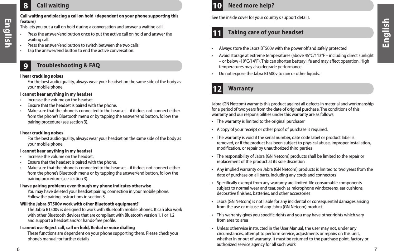 6English7English111098Call waitingCall waiting and placing a call on hold  (dependent on your phone supporting this feature)This lets you put a call on hold during a conversation and answer a waiting call.•   Press the answer/end button once to put the active call on hold and answer the waiting call.•  Press the answer/end button to switch between the two calls.•  Tap the answer/end button to end the active conversation.Troubleshooting &amp; FAQI hear crackling noises   For the best audio quality, always wear your headset on the same side of the body as your mobile phone.I cannot hear anything in my headset•  Increase the volume on the headset.•  Ensure that the headset is paired with the phone.•   Make sure that the phone is connected to the headset – if it does not connect either from the phone’s Bluetooth menu or by tapping the answer/end button, follow the pairing procedure (see section 3).I hear crackling noises   For the best audio quality, always wear your headset on the same side of the body as your mobile phone.I cannot hear anything in my headset•  Increase the volume on the headset.•  Ensure that the headset is paired with the phone.•   Make sure that the phone is connected to the headset – if it does not connect either from the phone’s Bluetooth menu or by tapping the answer/end button, follow the pairing procedure (see section 3).I have pairing problems even though my phone indicates otherwise   You may have deleted your headset pairing connection in your mobile phone. Follow the pairing instructions in section 3.Will the Jabra BT500v work with other Bluetooth equipment?   The Jabra BT500v is designed to work with Bluetooth mobile phones. It can also work with other Bluetooth devices that are compliant with Bluetooth version 1.1 or 1.2 and support a headset and/or hands-free profile.I cannot use Reject call, call on hold, Redial or voice dialling   These functions are dependent on your phone supporting them. Please check your phone’s manual for further detailsNeed more help?See the inside cover for your country’s support details.Taking care of your headset •  Always store the Jabra BT500v with the power off and safely protected.•   Avoid storage at extreme temperatures (above 45°C/113°F – including direct sunlight – or below -10°C/14°F). This can shorten battery life and may affect operation. High temperatures may also degrade performance.•  Do not expose the Jabra BT500v to rain or other liquids.12Warranty  Jabra (GN Netcom) warrants this product against all defects in material and workmanship for a period of two years from the date of original purchase. The conditions of this warranty and our responsibilities under this warranty are as follows:•  The warranty is limited to the original purchaser•   A copy of your receipt or other proof of purchase is required. •   The warranty is void if the serial number, date code label or product label is removed, or if the product has been subject to physical abuse, improper installation, modification, or repair by unauthorized third parties•   The responsibility of Jabra (GN Netcom) products shall be limited to the repair or replacement of the product at its sole discretion•   Any implied warranty on Jabra (GN Netcom) products is limited to two years from the date of purchase on all parts, including any cords and connectors•   Specifically exempt from any warranty are limited-life consumable components subject to normal wear and tear, such as microphone windscreens, ear cushions, decorative finishes, batteries, and other accessories•   Jabra (GN Netcom) is not liable for any incidental or consequential damages arising from the use or misuse of any Jabra (GN Netcom) product•   This warranty gives you specific rights and you may have other rights which vary from area to area•   Unless otherwise instructed in the User Manual, the user may not, under any circumstances, attempt to perform service, adjustments or repairs on this unit, whether in or out of warranty. It must be returned to the purchase point, factory or authorized service agency for all such work