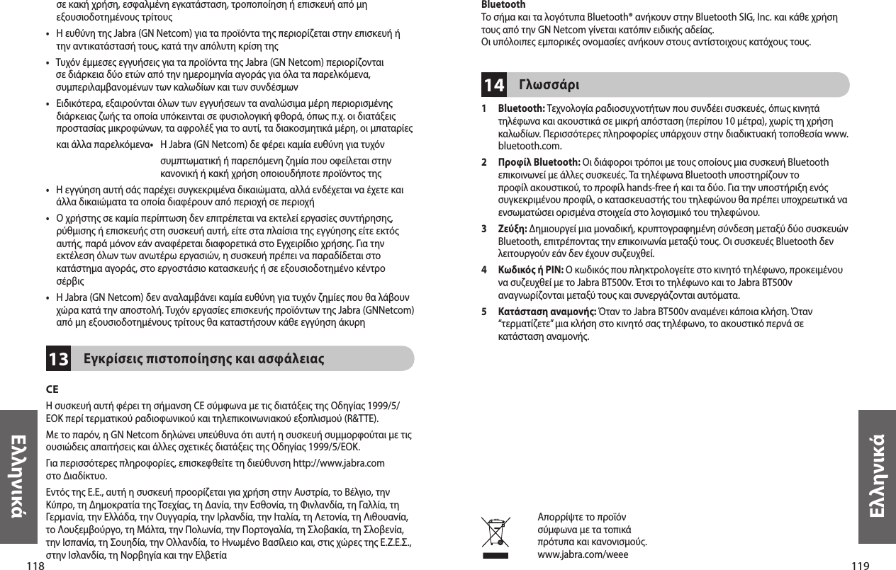 118Ελληνικά119Ελληνικά13σε κακή χρήση, εσφαλμένη εγκατάσταση, τροποποίηση ή επισκευή από μη εξουσιοδοτημένους τρίτους•    Η ευθύνη της Jabra (GN Netcom) για τα προϊόντα της περιορίζεται στην επισκευή ή την αντικατάστασή τους, κατά την απόλυτη κρίση της•    Τυχόν έμμεσες εγγυήσεις για τα προϊόντα της Jabra (GN Netcom) περιορίζονται σε διάρκεια δύο ετών από την ημερομηνία αγοράς για όλα τα παρελκόμενα, συμπεριλαμβανομένων των καλωδίων και των συνδέσμων•    Ειδικότερα, εξαιρούνται όλων των εγγυήσεων τα αναλώσιμα μέρη περιορισμένης διάρκειας ζωής τα οποία υπόκεινται σε φυσιολογική φθορά, όπως π.χ. οι διατάξεις προστασίας μικροφώνων, τα αφρολέξ για το αυτί, τα διακοσμητικά μέρη, οι μπαταρίες και άλλα παρελκόμενα•    Η Jabra (GN Netcom) δε φέρει καμία ευθύνη για τυχόν συμπτωματική ή παρεπόμενη ζημία που οφείλεται στην κανονική ή κακή χρήση οποιουδήποτε προϊόντος της•    Η εγγύηση αυτή σάς παρέχει συγκεκριμένα δικαιώματα, αλλά ενδέχεται να έχετε και άλλα δικαιώματα τα οποία διαφέρουν από περιοχή σε περιοχή•    Ο χρήστης σε καμία περίπτωση δεν επιτρέπεται να εκτελεί εργασίες συντήρησης, ρύθμισης ή επισκευής στη συσκευή αυτή, είτε στα πλαίσια της εγγύησης είτε εκτός  αυτής, παρά μόνον εάν αναφέρεται διαφορετικά στο Εγχειρίδιο χρήσης. Για την εκτέλεση όλων των ανωτέρω εργασιών, η συσκευή πρέπει να παραδίδεται στο κατάστημα αγοράς, στο εργοστάσιο κατασκευής ή σε εξουσιοδοτημένο κέντρο σέρβις•    Η Jabra (GN Netcom) δεν αναλαμβάνει καμία ευθύνη για τυχόν ζημίες που θα λάβουν χώρα κατά την αποστολή. Τυχόν εργασίες επισκευής προϊόντων της Jabra (GNNetcom) από μη εξουσιοδοτημένους τρίτους θα καταστήσουν κάθε εγγύηση άκυρηΕγκρίσεις πιστοποίησης και ασφάλειαςCEΗ συσκευή αυτή φέρει τη σήμανση CE σύμφωνα με τις διατάξεις της Οδηγίας 1999/5/ΕΟΚ περί τερματικού ραδιοφωνικού και τηλεπικοινωνιακού εξοπλισμού (R&amp;TTE).Με το παρόν, η GN Netcom δηλώνει υπεύθυνα ότι αυτή η συσκευή συμμορφούται με τις ουσιώδεις απαιτήσεις και άλλες σχετικές διατάξεις της Οδηγίας 1999/5/ΕΟΚ.Για περισσότερες πληροφορίες, επισκεφθείτε τη διεύθυνση http://www.jabra.com στο Διαδίκτυο.Εντός της Ε.Ε., αυτή η συσκευή προορίζεται για χρήση στην Αυστρία, το Βέλγιο, την Κύπρο, τη Δημοκρατία της Τσεχίας, τη Δανία, την Εσθονία, τη Φινλανδία, τη Γαλλία, τη Γερμανία, την Ελλάδα, την Ουγγαρία, την Ιρλανδία, την Ιταλία, τη Λετονία, τη Λιθουανία, το Λουξεμβούργο, τη Μάλτα, την Πολωνία, την Πορτογαλία, τη Σλοβακία, τη Σλοβενία, την Ισπανία, τη Σουηδία, την Ολλανδία, το Ηνωμένο Βασίλειο και, στις χώρες της Ε.Ζ.Ε.Σ., στην Ισλανδία, τη Νορβηγία και την Ελβετία14BluetoothΤο σήμα και τα λογότυπα Bluetooth® ανήκουν στην Bluetooth SIG, Inc. και κάθε χρήση τους από την GN Netcom γίνεται κατόπιν ειδικής αδείας.Οι υπόλοιπες εμπορικές ονομασίες ανήκουν στους αντίστοιχους κατόχους τους.Γλωσσάρι1   Bluetooth: Τεχνολογία ραδιοσυχνοτήτων που συνδέει συσκευές, όπως κινητά τηλέφωνα και ακουστικά σε μικρή απόσταση (περίπου 10 μέτρα), χωρίς τη χρήση καλωδίων. Περισσότερες πληροφορίες υπάρχουν στην διαδικτυακή τοποθεσία www.bluetooth.com.2   Προφίλ Bluetooth: Οι διάφοροι τρόποι με τους οποίους μια συσκευή Bluetooth επικοινωνεί με άλλες συσκευές. Τα τηλέφωνα Bluetooth υποστηρίζουν το προφίλ ακουστικού, το προφίλ hands-free ή και τα δύο. Για την υποστήριξη ενός συγκεκριμένου προφίλ, ο κατασκευαστής του τηλεφώνου θα πρέπει υποχρεωτικά να ενσωματώσει ορισμένα στοιχεία στο λογισμικό του τηλεφώνου. 3   Ζεύξη: Δημιουργεί μια μοναδική, κρυπτογραφημένη σύνδεση μεταξύ δύο συσκευών Bluetooth, επιτρέποντας την επικοινωνία μεταξύ τους. Οι συσκευές Bluetooth δεν λειτουργούν εάν δεν έχουν συζευχθεί.4   Κωδικός ή PIN: Ο κωδικός που πληκτρολογείτε στο κινητό τηλέφωνο, προκειμένου να συζευχθεί με το Jabra BT500v. Έτσι το τηλέφωνο και το Jabra BT500v αναγνωρίζονται μεταξύ τους και συνεργάζονται αυτόματα.5   Κατάσταση αναμονής: Όταν το Jabra BT500v αναμένει κάποια κλήση. Όταν “τερματίζετε” μια κλήση στο κινητό σας τηλέφωνο, το ακουστικό περνά σε κατάσταση αναμονής.Απορρίψτε το προϊόνσύμφωνα με τα τοπικάπρότυπα και κανονισμούς.www.jabra.com/weee