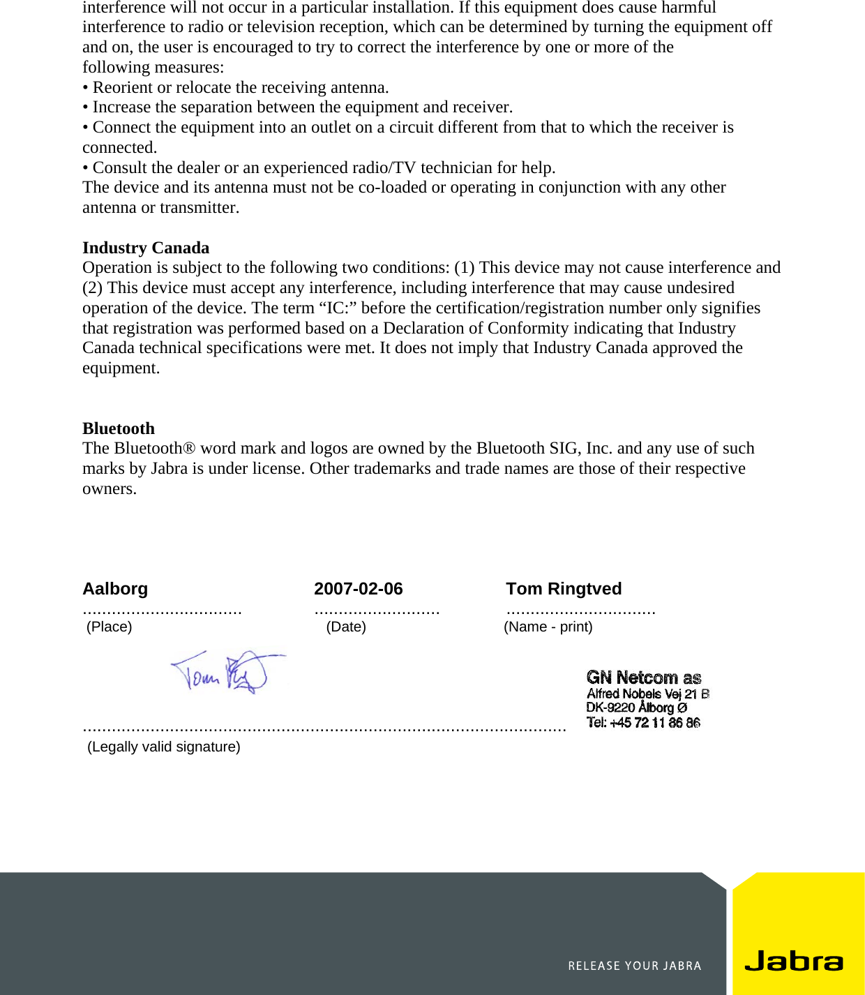    interference will not occur in a particular installation. If this equipment does cause harmful interference to radio or television reception, which can be determined by turning the equipment off and on, the user is encouraged to try to correct the interference by one or more of the following measures: • Reorient or relocate the receiving antenna. • Increase the separation between the equipment and receiver. • Connect the equipment into an outlet on a circuit different from that to which the receiver is connected. • Consult the dealer or an experienced radio/TV technician for help. The device and its antenna must not be co-loaded or operating in conjunction with any other antenna or transmitter.  Industry Canada Operation is subject to the following two conditions: (1) This device may not cause interference and (2) This device must accept any interference, including interference that may cause undesired operation of the device. The term “IC:” before the certification/registration number only signifies that registration was performed based on a Declaration of Conformity indicating that Industry Canada technical specifications were met. It does not imply that Industry Canada approved the equipment.   Bluetooth The Bluetooth® word mark and logos are owned by the Bluetooth SIG, Inc. and any use of such marks by Jabra is under license. Other trademarks and trade names are those of their respective owners.     Aalborg 2007-02-06 Tom Ringtved .................................  .......................... ...............................  (Place)                                                (Date)                                  (Name - print)                [Company stamp]                                  ....................................................................................................    (Legally valid signature) 