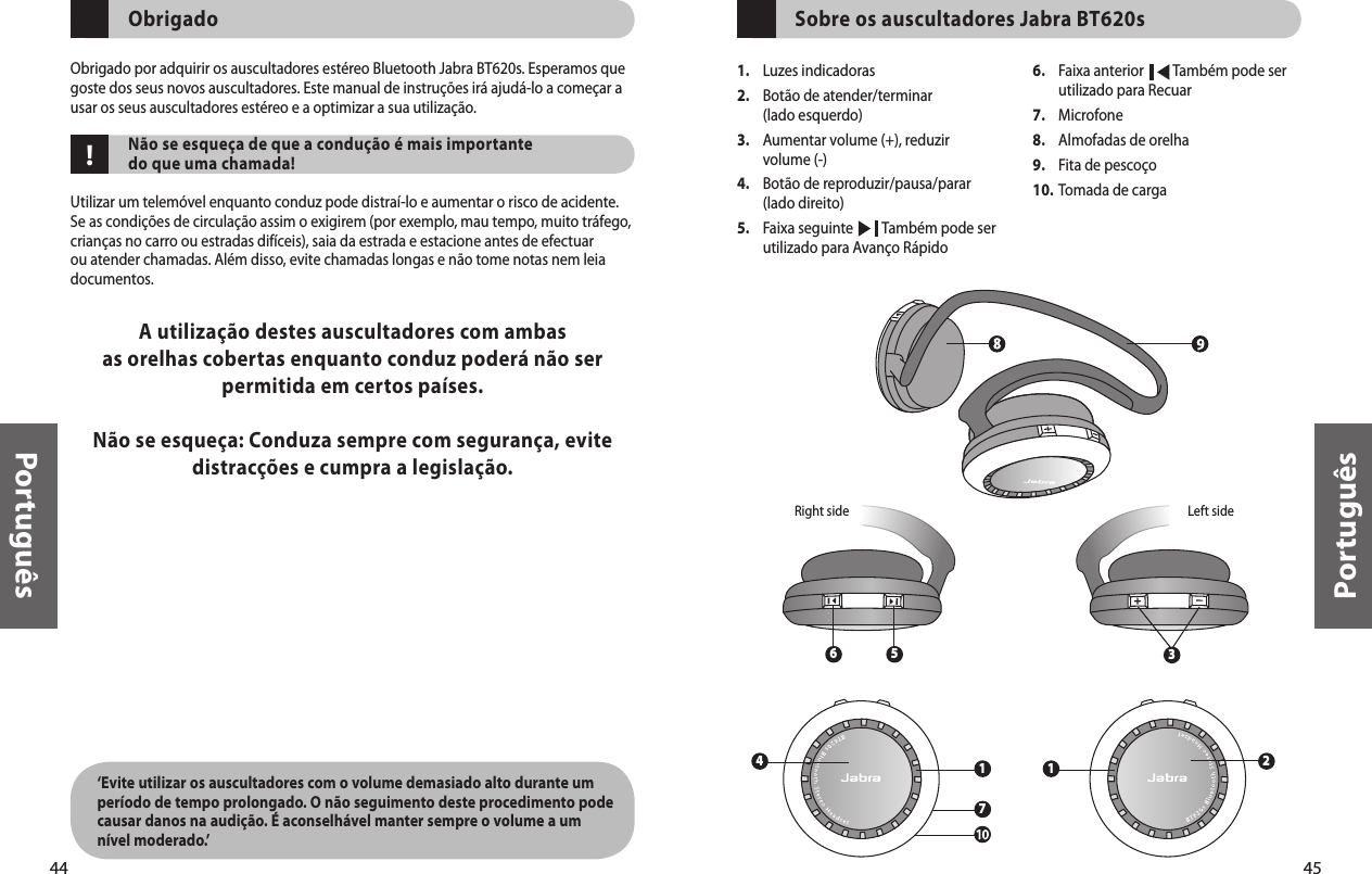 44Português45Português1.  Luzes indicadoras 2.   Botão de atender/terminar (lado esquerdo)3.   Aumentar volume (+), reduzir volume (-)4.   Botão de reproduzir/pausa/parar (lado direito)5.  Faixa seguinte         Também pode ser   utilizado para Avanço Rápido6.   Faixa anterior         Também pode ser utilizado para Recuar7.  Microfone8.  Almofadas de orelha9.  Fita de pescoço10. Tomada de carga    Sobre os auscultadores Jabra BT620s3Left sideRight side6 524171!    Obrigado   Obrigado por adquirir os auscultadores estéreo Bluetooth Jabra BT620s. Esperamos que goste dos seus novos auscultadores. Este manual de instruções irá ajudá-lo a começar a usar os seus auscultadores estéreo e a optimizar a sua utilização.     Não se esqueça de que a condução é mais importante do que uma chamada!Utilizar um telemóvel enquanto conduz pode distraí-lo e aumentar o risco de acidente. Se as condições de circulação assim o exigirem (por exemplo, mau tempo, muito tráfego, crianças no carro ou estradas difíceis), saia da estrada e estacione antes de efectuar ou atender chamadas. Além disso, evite chamadas longas e não tome notas nem leia documentos. A utilização destes auscultadores com ambas as orelhas cobertas enquanto conduz poderá não ser permitida em certos países.Não se esqueça: Conduza sempre com segurança, evite distracções e cumpra a legislação.‘Evite utilizar os auscultadores com o volume demasiado alto durante um período de tempo prolongado. O não seguimento deste procedimento pode causar danos na audição. É aconselhável manter sempre o volume a um nível moderado.’