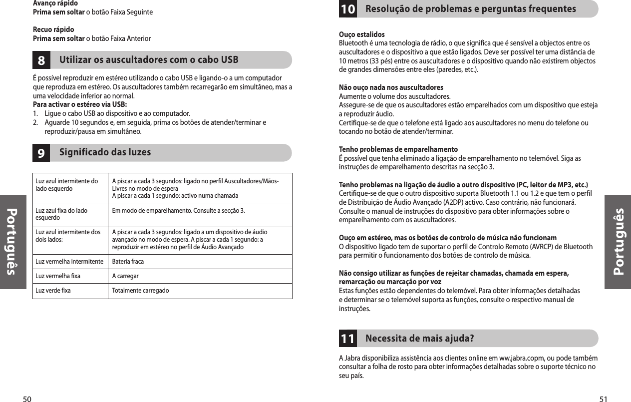 50Português51Português1110Resolução de problemas e perguntas frequentesOuço estalidosBluetooth é uma tecnologia de rádio, o que significa que é sensível a objectos entre os auscultadores e o dispositivo a que estão ligados. Deve ser possível ter uma distância de 10 metros (33 pés) entre os auscultadores e o dispositivo quando não existirem objectos de grandes dimensões entre eles (paredes, etc.).Não ouço nada nos auscultadoresAumente o volume dos auscultadores.Assegure-se de que os auscultadores estão emparelhados com um dispositivo que esteja a reproduzir áudio. Certifique-se de que o telefone está ligado aos auscultadores no menu do telefone ou tocando no botão de atender/terminar.Tenho problemas de emparelhamentoÉ possível que tenha eliminado a ligação de emparelhamento no telemóvel. Siga as instruções de emparelhamento descritas na secção 3.Tenho problemas na ligação de áudio a outro dispositivo (PC, leitor de MP3, etc.)Certifique-se de que o outro dispositivo suporta Bluetooth 1.1 ou 1.2 e que tem o perfil de Distribuição de Áudio Avançado (A2DP) activo. Caso contrário, não funcionará. Consulte o manual de instruções do dispositivo para obter informações sobre o emparelhamento com os auscultadores.Ouço em estéreo, mas os botões de controlo de música não funcionamO dispositivo ligado tem de suportar o perfil de Controlo Remoto (AVRCP) de Bluetooth para permitir o funcionamento dos botões de controlo de música.Não consigo utilizar as funções de rejeitar chamadas, chamada em espera, remarcação ou marcação por vozEstas funções estão dependentes do telemóvel. Para obter informações detalhadas e determinar se o telemóvel suporta as funções, consulte o respectivo manual de instruções.Necessita de mais ajuda?A Jabra disponibiliza assistência aos clientes online em ww.jabra.copm, ou pode também consultar a folha de rosto para obter informações detalhadas sobre o suporte técnico no seu país.98Luz azul intermitente do lado esquerdoLuz azul fixa do lado esquerdoLuz azul intermitente dos dois lados:Luz vermelha intermitenteLuz vermelha fixaLuz verde fixaA piscar a cada 3 segundos: ligado no perfil Auscultadores/Mãos-Livres no modo de esperaA piscar a cada 1 segundo: activo numa chamadaEm modo de emparelhamento. Consulte a secção 3.A piscar a cada 3 segundos: ligado a um dispositivo de áudio avançado no modo de espera. A piscar a cada 1 segundo: a reproduzir em estéreo no perfil de Áudio AvançadoBateria fracaA carregarTotalmente carregadoAvanço rápidoPrima sem soltar o botão Faixa SeguinteRecuo rápidoPrima sem soltar o botão Faixa Anterior    Utilizar os auscultadores com o cabo USBÉ possível reproduzir em estéreo utilizando o cabo USB e ligando-o a um computador que reproduza em estéreo. Os auscultadores também recarregarão em simultâneo, mas a uma velocidade inferior ao normal. Para activar o estéreo via USB:1.  Ligue o cabo USB ao dispositivo e ao computador.2.   Aguarde 10 segundos e, em seguida, prima os botões de atender/terminar e reproduzir/pausa em simultâneo.    Significado das luzes