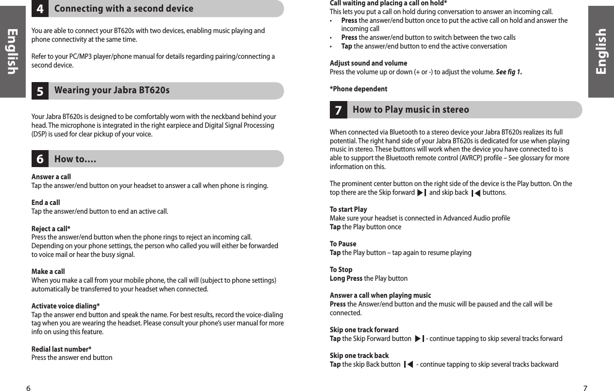 6English7English657Call waiting and placing a call on hold*This lets you put a call on hold during conversation to answer an incoming call.•   Press the answer/end button once to put the active call on hold and answer the incoming call• Press the answer/end button to switch between the two calls• Tap the answer/end button to end the active conversationAdjust sound and volume Press the volume up or down (+ or -) to adjust the volume. See fig 1.*Phone dependent     How to Play music in stereo  When connected via Bluetooth to a stereo device your Jabra BT620s realizes its full potential. The right hand side of your Jabra BT620s is dedicated for use when playing music in stereo. These buttons will work when the device you have connected to is able to support the Bluetooth remote control (AVRCP) profile – See glossary for more information on this.The prominent center button on the right side of the device is the Play button. On the top there are the Skip forward          and skip back          buttons.To start PlayMake sure your headset is connected in Advanced Audio profileTap the Play button onceTo PauseTap the Play button – tap again to resume playingTo StopLong Press the Play buttonAnswer a call when playing musicPress the Answer/end button and the music will be paused and the call will be connected. Skip one track forwardTap the Skip Forward button          - continue tapping to skip several tracks forwardSkip one track backTap the skip Back button           - continue tapping to skip several tracks backward4    Connecting with a second deviceYou are able to connect your BT620s with two devices, enabling music playing and phone connectivity at the same time. Refer to your PC/MP3 player/phone manual for details regarding pairing/connecting a second device.    Wearing your Jabra BT620sYour Jabra BT620s is designed to be comfortably worn with the neckband behind your head. The microphone is integrated in the right earpiece and Digital Signal Processing (DSP) is used for clear pickup of your voice.        How to….Answer a callTap the answer/end button on your headset to answer a call when phone is ringing.End a callTap the answer/end button to end an active call.Reject a call*Press the answer/end button when the phone rings to reject an incoming call. Depending on your phone settings, the person who called you will either be forwarded to voice mail or hear the busy signal.Make a callWhen you make a call from your mobile phone, the call will (subject to phone settings) automatically be transferred to your headset when connected.Activate voice dialing*Tap the answer end button and speak the name. For best results, record the voice-dialing tag when you are wearing the headset. Please consult your phone’s user manual for more info on using this feature.Redial last number*Press the answer end button