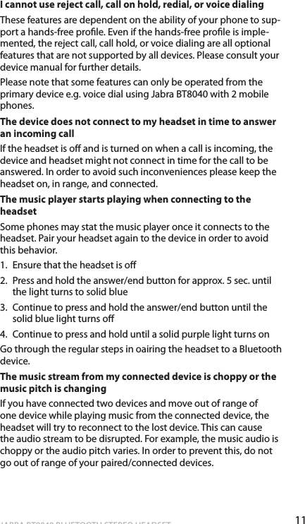11englishJABRA BT8040 BLUETOOTH STEREO HEADSETI cannot use reject call, call on hold, redial, or voice dialingThese features are dependent on the ability of your phone to sup-port a hands-free prole. Even if the hands-free prole is imple-mented, the reject call, call hold, or voice dialing are all optional features that are not supported by all devices. Please consult your device manual for further details.Please note that some features can only be operated from the primary device e.g. voice dial using Jabra BT8040 with 2 mobile phones.The device does not connect to my headset in time to answer an incoming callIf the headset is o and is turned on when a call is incoming, the device and headset might not connect in time for the call to be answered. In order to avoid such inconveniences please keep the headset on, in range, and connected.The music player starts playing when connecting to the headsetSome phones may stat the music player once it connects to the headset. Pair your headset again to the device in order to avoid this behavior.1.  Ensure that the headset is o 2.  Press and hold the answer/end button for approx. 5 sec. until the light turns to solid blue 3.  Continue to press and hold the answer/end button until the solid blue light turns o 4.  Continue to press and hold until a solid purple light turns on Go through the regular steps in oairing the headset to a Bluetooth device.The music stream from my connected device is choppy or the music pitch is changingIf you have connected two devices and move out of range of one device while playing music from the connected device, the headset will try to reconnect to the lost device. This can cause the audio stream to be disrupted. For example, the music audio is choppy or the audio pitch varies. In order to prevent this, do not go out of range of your paired/connected devices.