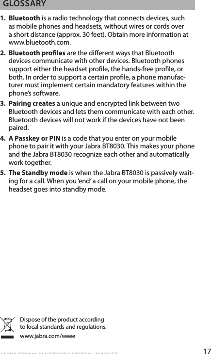 17englishJABRA BT8040 BLUETOOTH STEREO HEADSET glossary1.  Bluetooth is a radio technology that connects devices, such as mobile phones and headsets, without wires or cords over a short distance (approx. 30 feet). Obtain more information at www.bluetooth.com.2.  Bluetooth proles are the dierent ways that Bluetooth devices communicate with other devices. Bluetooth phones support either the headset prole, the hands-free prole, or both. In order to support a certain prole, a phone manufac-turer must implement certain mandatory features within the phone’s software.3.  Pairing creates a unique and encrypted link between two Bluetooth devices and lets them communicate with each other. Bluetooth devices will not work if the devices have not been paired.4.  A Passkey or PIN is a code that you enter on your mobile phone to pair it with your Jabra BT8030. This makes your phone and the Jabra BT8030 recognize each other and automatically work together.5.  The Standby mode is when the Jabra BT8030 is passively wait-ing for a call. When you ‘end’ a call on your mobile phone, the headset goes into standby mode.Dispose of the product according to local standards and regulations.www.jabra.com/weee