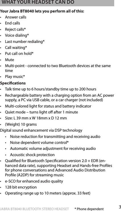 3englishJABRA BT8040 BLUETOOTH STEREO HEADSET  WhaT your headseT can doYour Jabra BT8040 lets you perform all of this:•  Answer calls•  End calls•  Reject calls*•  Voice dialing*•  Last number redialing*•  Call waiting*•  Put call on hold*•  Mute•   Multi-point - connected to two Bluetooth devices at the same time•   Play music* Specications•   Talk time up to 6 hours/standby time up to 200 hours•   Rechargeable battery with a charging option from an AC power supply, a PC via USB cable, or a car charger (not included)•   Multi-colored light for status and battery indicator•   Quiet mode – turns light o after 1 minute•   Size: L 39 mm x W 18mm x D 12 mm •   (Weight) 10 gramsDigital sound enhancement via DSP technology  •   Noise reduction for transmitting and receiving audio  •   Noise dependent volume control*   •   Automatic volume adjustment for receiving audio   •   Acoustic shock protection•   Qualied for Bluetooth Specication version 2.0 + EDR (en-hanced data rate), supporting Headset and Hands-free Proles for phone conversations and Advanced Audio Distribution Prole (A2DP) for streaming music•   e-SCO for enhanced audio quality•   128 bit encryption •   Operating range up to 10 meters (approx. 33 feet)* Phone dependent
