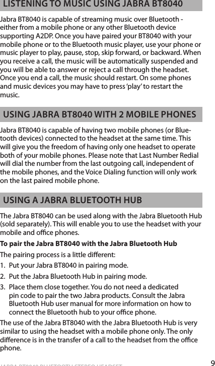9englishJABRA BT8040 BLUETOOTH STEREO HEADSET  lisTening To music using Jabra bT8040Jabra BT8040 is capable of streaming music over Bluetooth -  either from a mobile phone or any other Bluetooth device supporting A2DP. Once you have paired your BT8040 with your mobile phone or to the Bluetooth music player, use your phone or music player to play, pause, stop, skip forward, or backward. When you receive a call, the music will be automatically suspended and you will be able to answer or reject a call through the headset. Once you end a call, the music should restart. On some phones and music devices you may have to press ‘play’ to restart the music.  using Jabra bT8040 WiTh 2 mobile phonesJabra BT8040 is capable of having two mobile phones (or Blue-tooth devices) connected to the headset at the same time. This will give you the freedom of having only one headset to operate both of your mobile phones. Please note that Last Number Redial will dial the number from the last outgoing call, independent of the mobile phones, and the Voice Dialing function will only work on the last paired mobile phone.  using a Jabra blueTooTh hubThe Jabra BT8040 can be used along with the Jabra Bluetooth Hub (sold separately). This will enable you to use the headset with your mobile and oce phones. To pair the Jabra BT8040 with the Jabra Bluetooth HubThe pairing process is a little dierent:1.  Put your Jabra BT8040 in pairing mode.2.  Put the Jabra Bluetooth Hub in pairing mode.3.  Place them close together. You do not need a dedicated pin code to pair the two Jabra products. Consult the Jabra Bluetooth Hub user manual for more information on how to connect the Bluetooth hub to your oce phone. The use of the Jabra BT8040 with the Jabra Bluetooth Hub is very similar to using the headset with a mobile phone only. The only dierence is in the transfer of a call to the headset from the oce phone. 