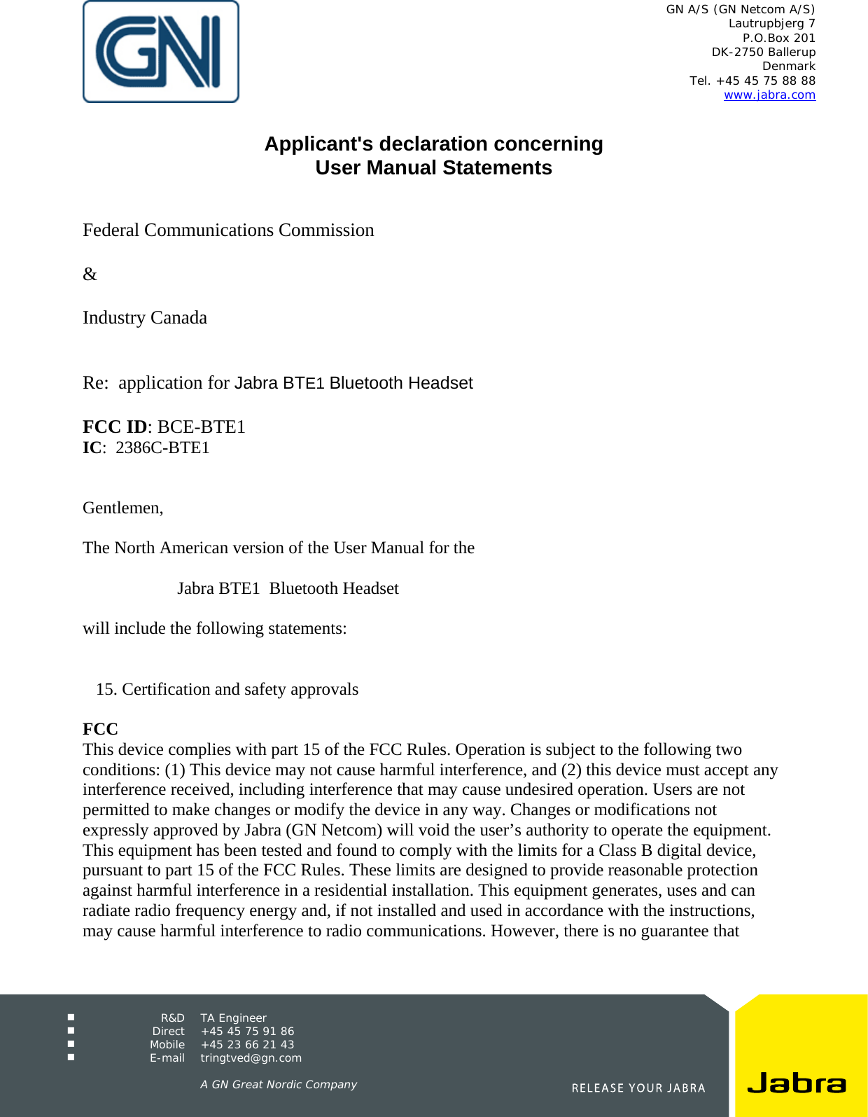   GN A/S (GN Netcom A/S) Lautrupbjerg 7 P.O.Box 201 DK-2750 Ballerup Denmark Tel. +45 45 75 88 88 www.jabra.com   R&amp;D TA Engineer  Direct  +45 45 75 91 86  Mobile  +45 23 66 21 43  E-mail tringtved@gn.com      A GN Great Nordic Company   Applicant&apos;s declaration concerning User Manual Statements    Federal Communications Commission  &amp;  Industry Canada   Re:  application for Jabra BTE1 Bluetooth Headset  FCC ID: BCE-BTE1  IC:  2386C-BTE1   Gentlemen,  The North American version of the User Manual for the   Jabra BTE1  Bluetooth Headset  will include the following statements:      15. Certification and safety approvals  FCC This device complies with part 15 of the FCC Rules. Operation is subject to the following two conditions: (1) This device may not cause harmful interference, and (2) this device must accept any interference received, including interference that may cause undesired operation. Users are not permitted to make changes or modify the device in any way. Changes or modifications not expressly approved by Jabra (GN Netcom) will void the user’s authority to operate the equipment. This equipment has been tested and found to comply with the limits for a Class B digital device, pursuant to part 15 of the FCC Rules. These limits are designed to provide reasonable protection against harmful interference in a residential installation. This equipment generates, uses and can radiate radio frequency energy and, if not installed and used in accordance with the instructions, may cause harmful interference to radio communications. However, there is no guarantee that 