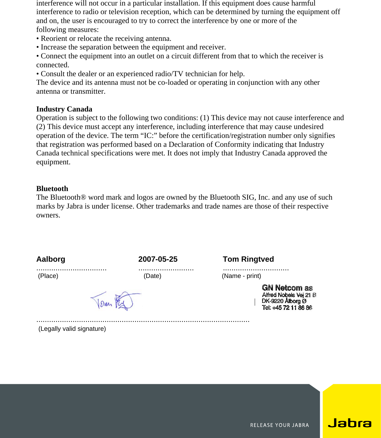    interference will not occur in a particular installation. If this equipment does cause harmful interference to radio or television reception, which can be determined by turning the equipment off and on, the user is encouraged to try to correct the interference by one or more of the following measures: • Reorient or relocate the receiving antenna. • Increase the separation between the equipment and receiver. • Connect the equipment into an outlet on a circuit different from that to which the receiver is connected. • Consult the dealer or an experienced radio/TV technician for help. The device and its antenna must not be co-loaded or operating in conjunction with any other antenna or transmitter.  Industry Canada Operation is subject to the following two conditions: (1) This device may not cause interference and (2) This device must accept any interference, including interference that may cause undesired operation of the device. The term “IC:” before the certification/registration number only signifies that registration was performed based on a Declaration of Conformity indicating that Industry Canada technical specifications were met. It does not imply that Industry Canada approved the equipment.   Bluetooth The Bluetooth® word mark and logos are owned by the Bluetooth SIG, Inc. and any use of such marks by Jabra is under license. Other trademarks and trade names are those of their respective owners.     Aalborg 2007-05-25 Tom Ringtved .................................  .......................... ...............................  (Place)                                                (Date)                                  (Name - print)                  [Company stamp]                                  ....................................................................................................    (Legally valid signature) 
