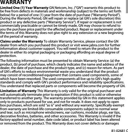 EN81-02681 CWARRANTYLimited One (1) Year Warranty GN Netcom, Inc. (“GN”) warrants this product to be free from defects in materials and workmanship (subject to the terms set forth below) for a period of one (1) year from the date of purchase (“Warranty Period”). During the Warranty Period, GN will repair or replace (at GN’s sole discretion) this product or any defective parts (“Warranty Service”). If repair or replacement is not commercially practicable or cannot be timely made, GN may choose to refund to you the purchase price paid for the aected product. Repair or replacement under the terms of this Warranty does not give right to any extension or a new beginning of the period of warranty.Claims under the Warranty To obtain Warranty Service, please contact the GN dealer from which you purchased this product or visit www.jabra.com for further information about customer support. You will need to return the product to the dealer in either its original packaging or packaging aording an equal degree of protection. The following information must be presented to obtain Warranty Service: (a) the product, (b) proof of purchase, which clearly indicates the name and address of the dealer, the date of purchase and the product type, and (c) reason for return. As part of GN’s eorts to reduce environmental waste you understand that the product may consist of reconditioned equipment that contains used components, some of which have been reworked. The used components all live up to GN’s high quality standards and comply with GN’s product performance and reliability specications. You understand that replaced parts or components will become the property of GN. Limitation of Warranty This Warranty is only valid for the original purchaser and will automati cally terminate prior to expiration if this product is sold or otherwise transferred to another party. The warranty provided by GN in this statement applies only to products purchased for use, and not for resale. It does not apply to open box purchases, which are sold “as is” and with out any warranty. Specically exempt from warranty are limited-life consumable components subject to normal wear and tear, such as microphone windscreens, ear cushions, modular plugs, ear tips, decorative nishes, batteries, and other accessories. This Warranty is invalid if the factory-applied serial number, date code label, or product label has been altered or removed from the product. This Warranty does not cover defects or damages 