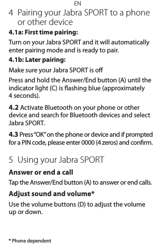 EN4  Pairing your Jabra SPORT to a phone or other device4.1a: First time pairing: Turn on your Jabra SPORT and it will automatically enter pairing mode and is ready to pair. 4.1b: Later pairing:Make sure your Jabra SPORT is oPress and hold the Answer/End button (A) until the indicator light (C) is ashing blue (approximately 4 seconds).4.2 Activate Bluetooth on your phone or other device and search for Bluetooth devices and select Jabra SPORT.4.3 Press “OK” on the phone or device and if prompted for a PIN code, please enter 0000 (4 zeros) and conrm.5  Using your Jabra SPORTAnswer or end a callTap the Answer/End button (A) to answer or end calls.Adjust sound and volume*Use the volume buttons (D) to adjust the volume up or down.* Phone dependent