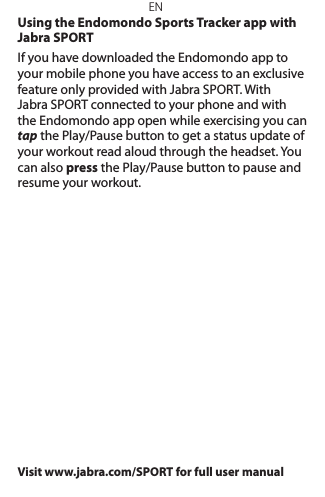 ENUsing the Endomondo Sports Tracker app with Jabra SPORTIf you have downloaded the Endomondo app to your mobile phone you have access to an exclusive feature only provided with Jabra SPORT. With  Jabra SPORT connected to your phone and with the Endomondo app open while exercising you can tap the Play/Pause button to get a status update of your workout read aloud through the headset. You can also press the Play/Pause button to pause and resume your workout.Visit www.jabra.com/SPORT for full user manual