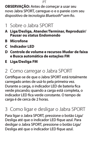 PTOBSERVAÇÃO: Antes de começar a usar seu novo Jabra SPORT, carregue-o e o pareie com seu dispositivo de tecnologia Bluetooth® sem o.1  Sobre o Jabra SPORTA   Liga/Desliga, Atender/Terminar, Reproduzir/Pausar ou status EndomondoB   MicrofoneC  Indicador LEDD   Controle de volume e recursos Mudar de faixa e Busca automática de estações FME  Liga/Desliga FM2  Como carregar o Jabra SPORTCertique-se de que o Jabra SPORT está totalmente carregado antes de usá-lo pela primeira vez. Durante a carga, o indicador LED de bateria ca verde piscando; quando a carga está completa, o indicador LED ca verde constante. O tempo de carga é de cerca de 2 horas. 3  Como ligar e desligar o Jabra SPORTPara ligar o Jabra SPORT, pressione o botão Liga/Desliga até que o indicador LED que azul. Para desligar o Jabra SPORT, pressione o botão Liga/Desliga até que o indicador LED que azul.