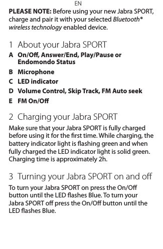 ENPLEASE NOTE: Before using your new Jabra SPORT, charge and pair it with your selected Bluetooth® wireless technology enabled device.1  About your Jabra SPORTA   On/O, Answer/End, Play/Pause or Endomondo StatusB   MicrophoneC  LED indicatorD   Volume Control, Skip Track, FM Auto seekE  FM On/O2  Charging your Jabra SPORTMake sure that your Jabra SPORT is fully charged before using it for the rst time. While charging, the battery indicator light is ashing green and when fully charged the LED indicator light is solid green. Charging time is approximately 2h. 3  Turning your Jabra SPORT on and oﬀTo turn your Jabra SPORT on press the On/O button until the LED ashes Blue. To turn your Jabra SPORT o press the On/O button until the LED ashes Blue.