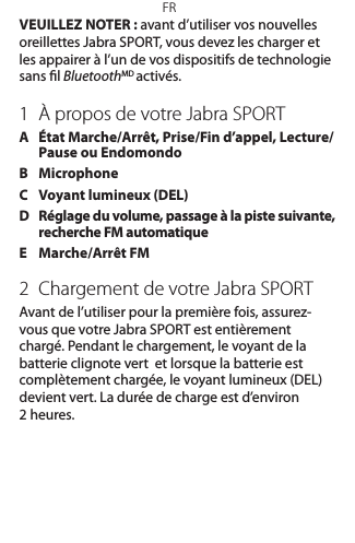 FRVEUILLEZ NOTER: avant d’utiliser vos nouvelles oreillettes JabraSPORT, vous devez les charger et les appairer à l’un de vos dispositifs de technologie sans l BluetoothMD activés.1  À propos de votre Jabra SPORTA   État Marche/Arrêt, Prise/Fin d’appel, Lecture/Pause ou EndomondoB   MicrophoneC  Voyant lumineux (DEL)D   Réglage du volume, passage à la piste suivante, recherche FM automatiqueE  Marche/Arrêt FM2  Chargement de votre Jabra SPORTAvant de l’utiliser pour la première fois, assurez-vous que votre Jabra SPORT est entièrement chargé. Pendant le chargement, le voyant de la batterie clignote vert  et lorsque la batterie est complètement chargée, le voyant lumineux (DEL) devient vert. La durée de charge est d’environ  2 heures. 