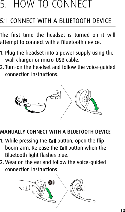 10english5.  HOW TO CONNECT5.1  CONNECT WITH A BLUETOOTH DEVICEThe first time the headset is turned on it will attempt to connect with a Bluetooth device.1. Plug the headset into a power supply using the wall charger or micro-USB cable.2. Turn-on the headset and follow the voice-guided connection instructions.MANUALLY CONNECT WITH A BLUETOOTH DEVICE1. While pressing the Call button, open the flip boom-arm. Release the Call button when the Bluetooth light flashes blue.2. Wear on the ear and follow the voice-guided connection instructions. 