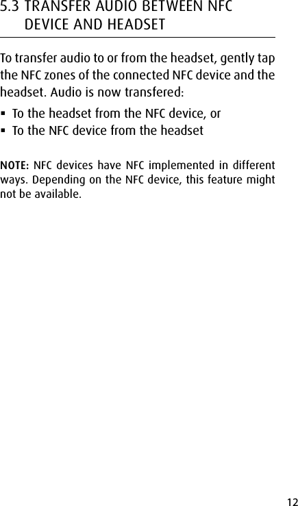 12english5.3 TRANSFER AUDIO BETWEEN NFC DEVICE AND HEADSETTo transfer audio to or from the headset, gently tap the NFC zones of the connected NFC device and the headset. Audio is now transfered: To the headset from the NFC device, or To the NFC device from the headsetNOTE: NFC devices have NFC implemented in different ways. Depending on the NFC device, this feature might not be available.