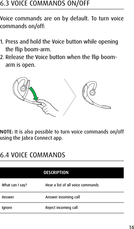 16english6.3 VOICE COMMANDS ON/OFFVoice commands are on by default. To turn voice commands on/off:1. Press and hold the Voice button while opening the flip boom-arm.2. Release the Voice button when the flip boom-arm is open.NOTE: It is also possible to turn voice commands on/off using the Jabra Connect app.6.4 VOICE COMMANDSDESCRIPTIONWhat can I say? Hear a list of all voice commandsAnswer Answer incoming callIgnore Reject incoming call