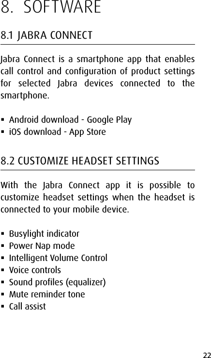 22english8.  SOFTWARE8.1  JABRA CONNECTJabra Connect is a smartphone app that enables call control and configuration of product settings for selected Jabra devices connected to the smartphone. Android download - Google Play iOS download - App Store8.2 CUSTOMIZE HEADSET SETTINGSWith the Jabra Connect app it is possible to customize headset settings when the headset is connected to your mobile device.  Busylight indicator  Power Nap mode  Intelligent Volume Control Voice controls Sound profiles (equalizer) Mute reminder tone Call assist