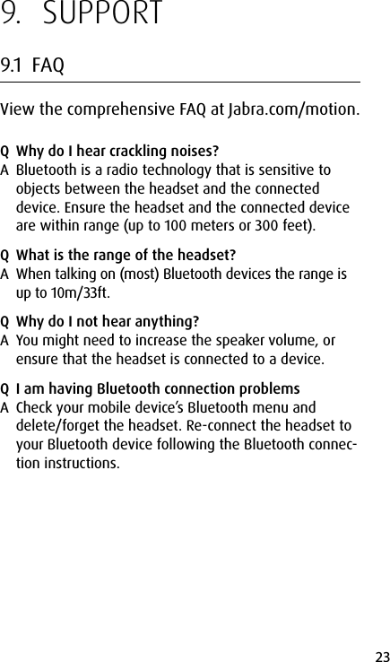 23english9.  SUPPORT9.1  FAQView the comprehensive FAQ at Jabra.com/motion.Q  Why do I hear crackling noises?A  Bluetooth is a radio technology that is sensitive to objects between the headset and the connected device. Ensure the headset and the connected device are within range (up to 100 meters or 300 feet).Q  What is the range of the headset?A  When talking on (most) Bluetooth devices the range is up to 10m/33ft.Q  Why do I not hear anything?A  You might need to increase the speaker volume, or ensure that the headset is connected to a device.Q  I am having Bluetooth connection problemsA  Check your mobile device’s Bluetooth menu and delete/forget the headset. Re-connect the headset to your Bluetooth device following the Bluetooth connec-tion instructions.