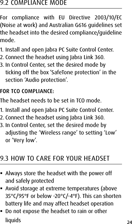 24english9.2 COMPLIANCE MODEFor compliance with EU Directive 2003/10/EC (Noise at work) and Australian G616 guidelines set the headset into the desired compliance/guideline mode. 1. Install and open Jabra PC Suite Control Center.2. Connect the headset using Jabra Link 360.3. In Control Center, set the desired mode by ticking off the box ‘SafeTone protection’ in the section ‘Audio protection’.FOR TCO COMPLIANCE: The headset needs to be set in TCO mode.1. Install and open Jabra PC Suite Control Center.2. Connect the headset using Jabra Link 360.3. In Control Center, set the desired mode by adjusting the ‘Wireless range’ to setting ‘Low’ or ‘Very low’.9.3 HOW TO CARE FOR YOUR HEADSET Always store the headset with the power off and safely protected Avoid storage at extreme temperatures (above 35°C/95°F or below -20°C/-4°F). This can shorten battery life and may affect headset operation Do not expose the headset to rain or other liquids