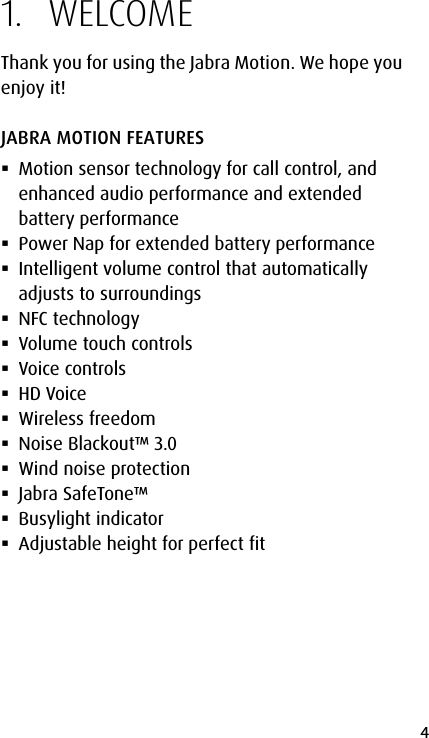 4english1.  WELCOMEThank you for using the Jabra Motion. We hope you enjoy it!JABRA MOTION FEATURES Motion sensor technology for call control, and enhanced audio performance and extended battery performance Power Nap for extended battery performance Intelligent volume control that automatically adjusts to surroundings NFC technology Volume touch controls Voice controls HD Voice Wireless freedom Noise Blackout™ 3.0 Wind noise protection Jabra SafeTone™ Busylight indicator Adjustable height for perfect fit