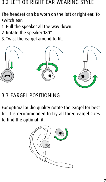 7english3.2 LEFT OR RIGHT EAR WEARING STYLEThe headset can be worn on the left or right ear. To switch ear:1. Pull the speaker all the way down.2. Rotate the speaker 180°.3. Twist the eargel around to fit.3.3 EARGEL POSITIONINGFor optimal audio quality rotate the eargel for best fit. It is recommended to try all three eargel sizes to find the optimal fit.
