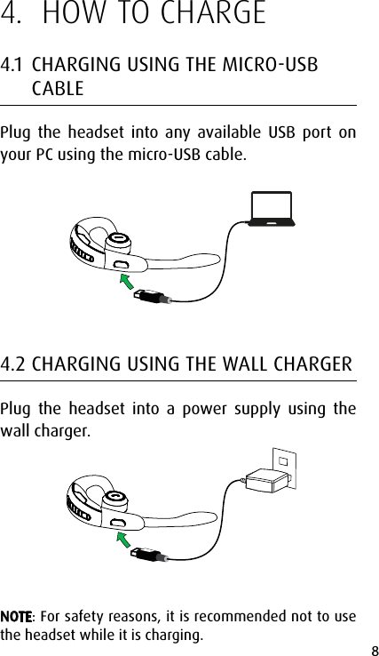 8english4.  HOW TO CHARGE4.1  CHARGING USING THE MICROUSB CABLEPlug the headset into any available USB port on your PC using the micro-USB cable.4.2 CHARGING USING THE WALL CHARGERPlug the headset into a power supply using the wall charger.NOTE: For safety reasons, it is recommended not to use the headset while it is charging.