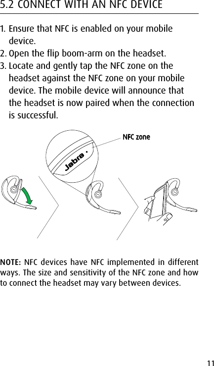 11english5.2 CONNECT WITH AN NFC DEVICE1. Ensure that NFC is enabled on your mobile device.2. Open the flip boom-arm on the headset.3. Locate and gently tap the NFC zone on the headset against the NFC zone on your mobile device. The mobile device will announce that the headset is now paired when the connection is successful.NFC zoneNOTE: NFC devices have NFC implemented in different ways. The size and sensitivity of the NFC zone and how to connect the headset may vary between devices. 