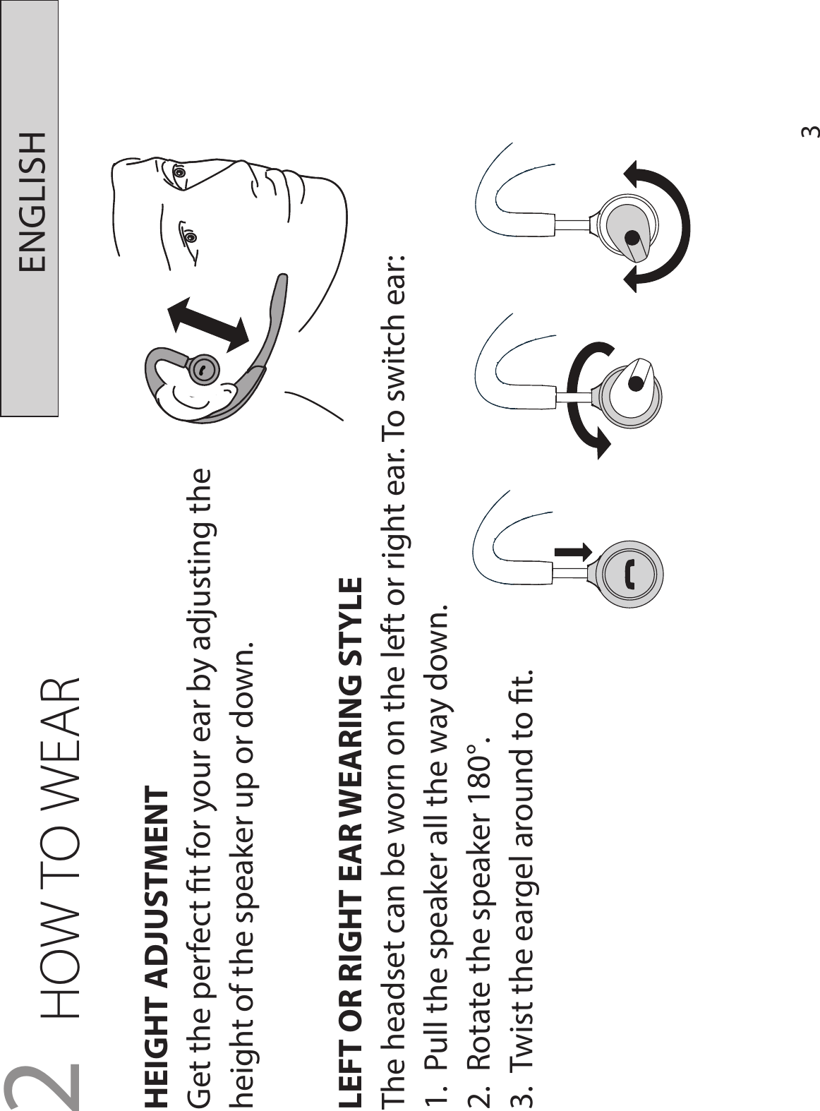 3ENGLISH2 HOW TO WEARHEIGHT ADJUSTMENTGet the perfect t for your ear by adjusting the height of the speaker up or down.LEFT OR RIGHT EAR WEARING STYLEThe headset can be worn on the left or right ear. To switch ear:1.  Pull the speaker all the way down.2.  Rotate the speaker 180°.3.  Twist the eargel around to t.