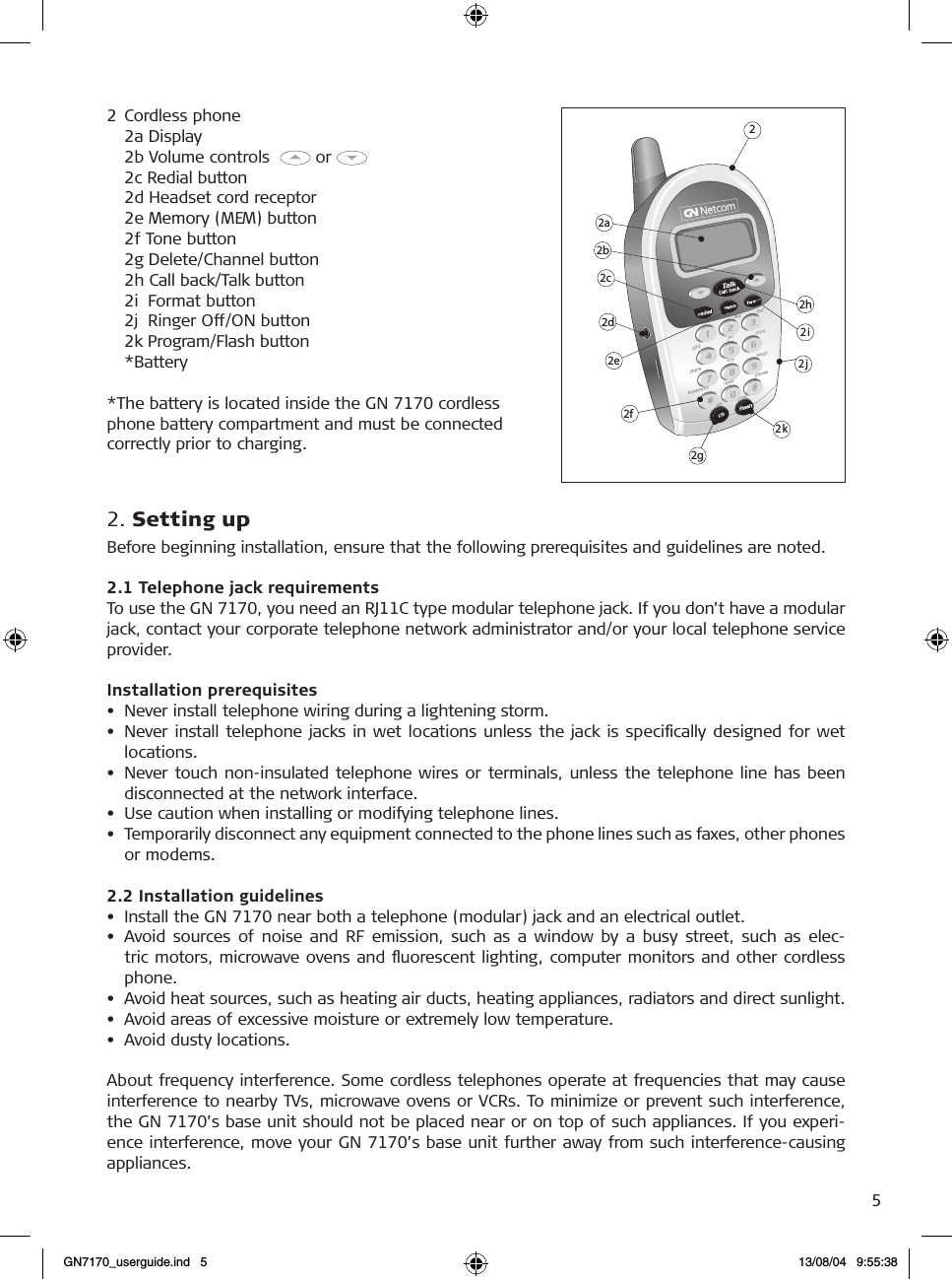 52  Cordless phone    2a Display    2b Volume controls    or       2c Redial button    2d Headset cord receptor    2e Memory (MEM) button    2f Tone button    2g Delete/Channel button    2h Call back/Talk button    2i  Format button    2j  Ringer Off/ON button    2k Program/Flash button    *Battery*The battery is located inside the GN 7170 cordlessphone battery compartment and must be connectedcorrectly prior to charging.2. Setting upBefore beginning installation, ensure that the following prerequisites and guidelines are noted.2.1 Telephone jack requirementsTo use the GN 7170, you need an RJ11C type modular telephone jack. If you don’t have a modular jack, contact your corporate telephone network administrator and/or your local telephone service provider.Installation prerequisites•  Never install telephone wiring during a lightening storm.•  Never install telephone jacks in wet locations  unless the jack  is  speciﬁcally  designed  for  wet locations.•  Never touch non-insulated  telephone wires or terminals, unless the telephone line has been disconnected at the network interface.•  Use caution when installing or modifying telephone lines.•  Temporarily disconnect any equipment connected to the phone lines such as faxes, other phones or modems. 2.2 Installation guidelines•  Install the GN 7170 near both a telephone (modular) jack and an electrical outlet.•  Avoid  sources  of  noise  and  RF  emission,  such  as  a  window  by  a  busy  street,  such  as  elec-tric motors, microwave ovens and ﬂuorescent lighting, computer monitors and other cordless phone.•  Avoid heat sources, such as heating air ducts, heating appliances, radiators and direct sunlight.•  Avoid areas of excessive moisture or extremely low temperature.•  Avoid dusty locations.About frequency interference. Some cordless telephones operate at frequencies that may cause interference to nearby TVs, microwave ovens or VCRs. To minimize or prevent such interference, the GN 7170’s base unit should not be placed near or on top of such appliances. If you experi-ence interference, move your GN 7170’s base unit further away from such interference-causing appliances.    22h2a2b2c2d2g2f2e  2i2j2kGN7170_userguide.ind   5 13/08/04   9:55:38