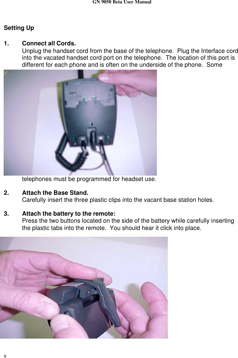 GN 9050 Beta User Manual9Setting Up1. Connect all Cords.Unplug the handset cord from the base of the telephone.  Plug the Interface cordinto the vacated handset cord port on the telephone.  The location of this port isdifferent for each phone and is often on the underside of the phone.  Sometelephones must be programmed for headset use.2. Attach the Base Stand.Carefully insert the three plastic clips into the vacant base station holes.3. Attach the battery to the remote:Press the two buttons located on the side of the battery while carefully insertingthe plastic tabs into the remote.  You should hear it click into place.