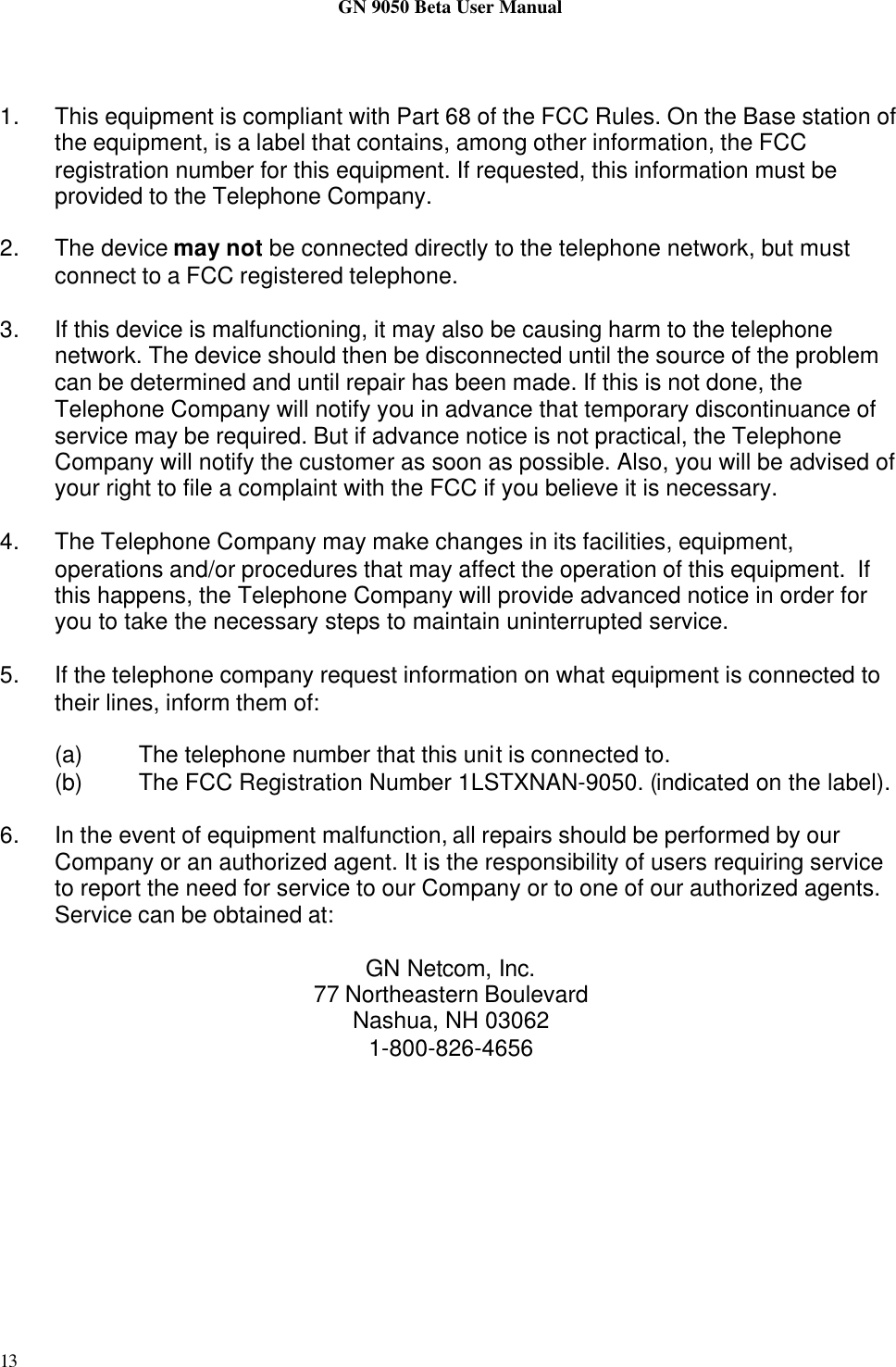 GN 9050 Beta User Manual131. This equipment is compliant with Part 68 of the FCC Rules. On the Base station ofthe equipment, is a label that contains, among other information, the FCCregistration number for this equipment. If requested, this information must beprovided to the Telephone Company.2. The device may not be connected directly to the telephone network, but mustconnect to a FCC registered telephone.3. If this device is malfunctioning, it may also be causing harm to the telephonenetwork. The device should then be disconnected until the source of the problemcan be determined and until repair has been made. If this is not done, theTelephone Company will notify you in advance that temporary discontinuance ofservice may be required. But if advance notice is not practical, the TelephoneCompany will notify the customer as soon as possible. Also, you will be advised ofyour right to file a complaint with the FCC if you believe it is necessary.4. The Telephone Company may make changes in its facilities, equipment,operations and/or procedures that may affect the operation of this equipment.  Ifthis happens, the Telephone Company will provide advanced notice in order foryou to take the necessary steps to maintain uninterrupted service.5. If the telephone company request information on what equipment is connected totheir lines, inform them of:(a) The telephone number that this unit is connected to.(b) The FCC Registration Number 1LSTXNAN-9050. (indicated on the label).6. In the event of equipment malfunction, all repairs should be performed by ourCompany or an authorized agent. It is the responsibility of users requiring serviceto report the need for service to our Company or to one of our authorized agents.Service can be obtained at:GN Netcom, Inc.77 Northeastern BoulevardNashua, NH 030621-800-826-4656