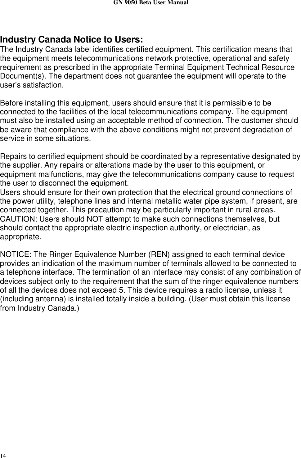 GN 9050 Beta User Manual14Industry Canada Notice to Users:The Industry Canada label identifies certified equipment. This certification means thatthe equipment meets telecommunications network protective, operational and safetyrequirement as prescribed in the appropriate Terminal Equipment Technical ResourceDocument(s). The department does not guarantee the equipment will operate to theuser’s satisfaction.Before installing this equipment, users should ensure that it is permissible to beconnected to the facilities of the local telecommunications company. The equipmentmust also be installed using an acceptable method of connection. The customer shouldbe aware that compliance with the above conditions might not prevent degradation ofservice in some situations.Repairs to certified equipment should be coordinated by a representative designated bythe supplier. Any repairs or alterations made by the user to this equipment, orequipment malfunctions, may give the telecommunications company cause to requestthe user to disconnect the equipment.Users should ensure for their own protection that the electrical ground connections ofthe power utility, telephone lines and internal metallic water pipe system, if present, areconnected together. This precaution may be particularly important in rural areas.CAUTION: Users should NOT attempt to make such connections themselves, butshould contact the appropriate electric inspection authority, or electrician, asappropriate.NOTICE: The Ringer Equivalence Number (REN) assigned to each terminal deviceprovides an indication of the maximum number of terminals allowed to be connected toa telephone interface. The termination of an interface may consist of any combination ofdevices subject only to the requirement that the sum of the ringer equivalence numbersof all the devices does not exceed 5. This device requires a radio license, unless it(including antenna) is installed totally inside a building. (User must obtain this licensefrom Industry Canada.)