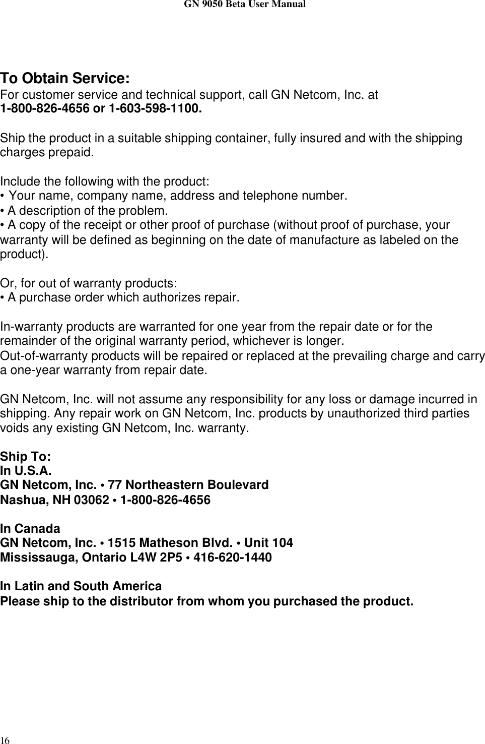 GN 9050 Beta User Manual16To Obtain Service:For customer service and technical support, call GN Netcom, Inc. at1-800-826-4656 or 1-603-598-1100.Ship the product in a suitable shipping container, fully insured and with the shippingcharges prepaid.Include the following with the product:• Your name, company name, address and telephone number.• A description of the problem.• A copy of the receipt or other proof of purchase (without proof of purchase, yourwarranty will be defined as beginning on the date of manufacture as labeled on theproduct).Or, for out of warranty products:• A purchase order which authorizes repair.In-warranty products are warranted for one year from the repair date or for theremainder of the original warranty period, whichever is longer.Out-of-warranty products will be repaired or replaced at the prevailing charge and carrya one-year warranty from repair date.GN Netcom, Inc. will not assume any responsibility for any loss or damage incurred inshipping. Any repair work on GN Netcom, Inc. products by unauthorized third partiesvoids any existing GN Netcom, Inc. warranty.Ship To:In U.S.A.GN Netcom, Inc. • 77 Northeastern BoulevardNashua, NH 03062 • 1-800-826-4656In CanadaGN Netcom, Inc. • 1515 Matheson Blvd. • Unit 104Mississauga, Ontario L4W 2P5 • 416-620-1440In Latin and South AmericaPlease ship to the distributor from whom you purchased the product.
